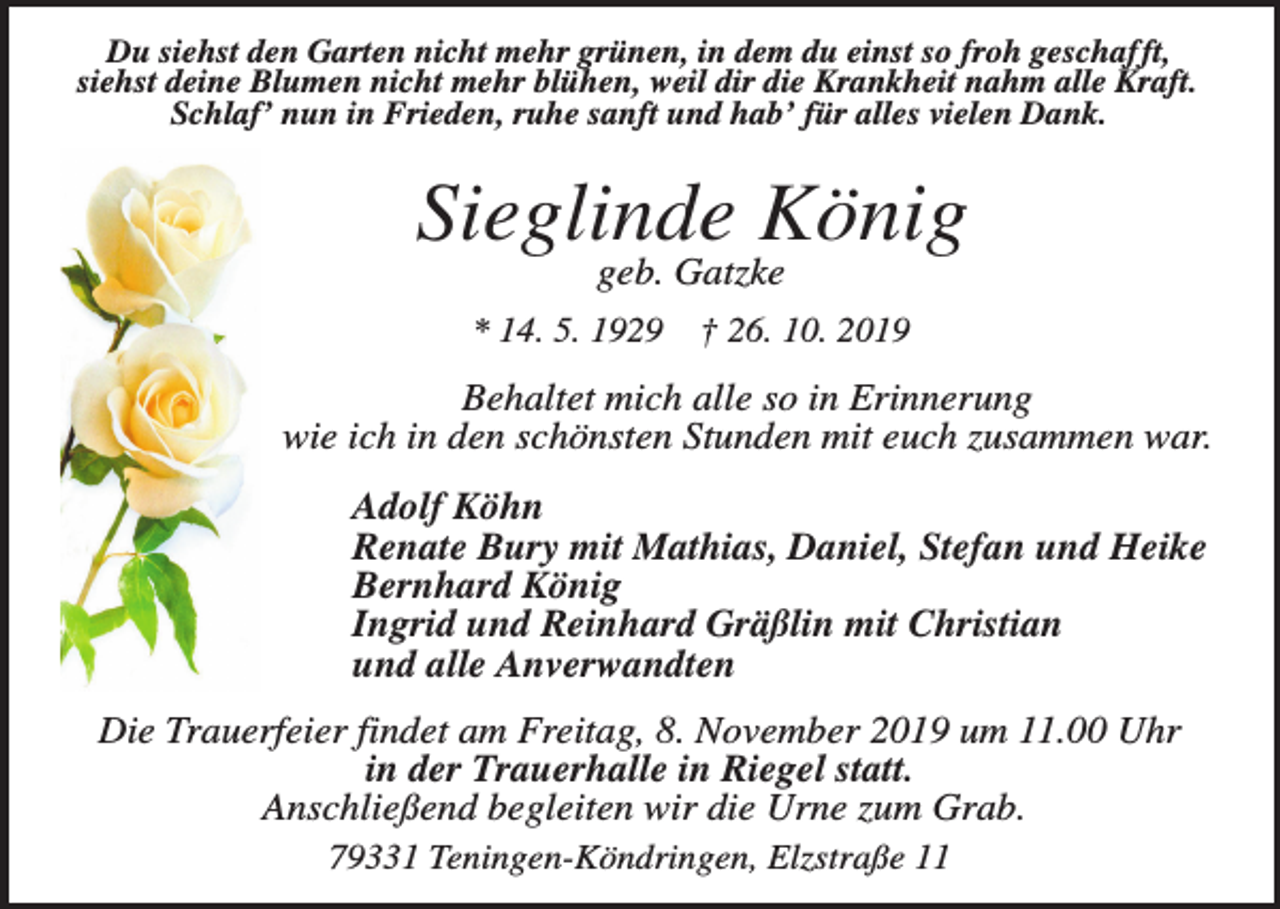 <p>Du siehst den Garten nicht mehr grünen, in dem du einst so froh geschafft,<br />siehst deine Blumen nicht mehr blühen, weil dir die Krankheit nahm alle Kraft.<br />Schlaf’ nun in Frieden, ruhe sanft und hab’ für alles vielen Dank.</p><p>Sieglinde König<br />geb. Gatzke</p><p>* 14. 5. 1929</p><p>† 26. 10. 2019</p><p>Behaltet mich alle so in Erinnerung<br />wie ich in den schönsten Stunden mit euch zusammen war.<br />Adolf Köhn<br />Renate Bury mit Mathias, Daniel, Stefan und Heike<br />Bernhard König<br />Ingrid und Reinhard Gräßlin mit Christian<br />und alle Anverwandten<br />Die Trauerfeier findet am Freitag, 8. November 2019 um 11.00 Uhr<br />in der Trauerhalle in Riegel statt.<br />Anschließend begleiten wir die Urne zum Grab.<br />79331 Teningen-Köndringen, Elzstraße 11</p>
