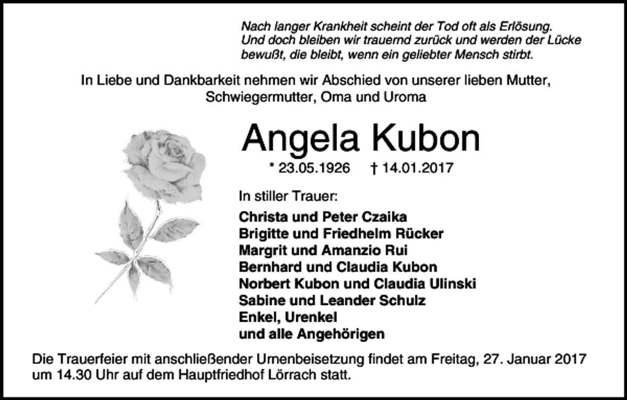<p>Nach langer Krankheit scheint der Tod oft als Erlösung.<br />Und doch bleiben wir trauernd zurück und werden der Lücke<br />bewußt, die bleibt, wenn ein geliebter Mensch stirbt.</p><p>In Liebe und Dankbarkeit nehmen wir Abschied von unserer lieben Mutter,<br />Schwiegermutter, Oma und Uroma</p><p>Angela Kubon<br />* 23.05.1926</p><p>† 14.01.2017</p><p>In stiller Trauer:<br />Christa und Peter Czaika<br />Brigitte und Friedhelm Rücker<br />Margrit und Amanzio Rui<br />Bernhard und Claudia Kubon<br />Norbert Kubon und Claudia Ulinski<br />Sabine und Leander Schulz<br />Enkel, Urenkel<br />und alle Angehörigen<br />Die Trauerfeier mit anschließender Urnenbeisetzung findet am Freitag, 27. Januar 2017<br />um 14.30 Uhr auf dem Hauptfriedhof Lörrach statt.</p>