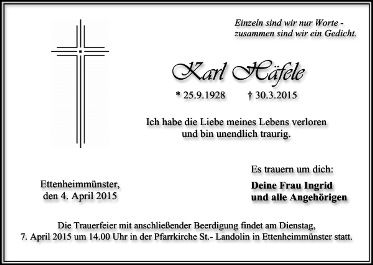 <p>Einzeln sind wir nur Worte zusammen sind wir ein Gedicht.</p><p>Karl Häfele<br />* 25.9.1928</p><p>† 30.3.2015</p><p>Ich habe die Liebe meines Lebens verloren<br />und bin unendlich traurig.<br />Es trauern um dich:<br />Ettenheimmünster,<br />den 4. April 2015</p><p>Deine Frau Ingrid<br />und alle Angehörigen</p><p>Die Trauerfeier mit anschließender Beerdigung findet am Dienstag,<br />7. April 2015 um 14.00 Uhr in der Pfarrkirche St.- Landolin in Ettenheimmünster statt.</p>