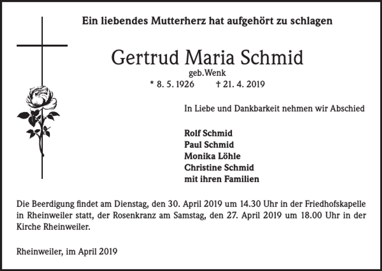 <p>Ein liebendes Mutterherz hat aufgehört zu schlagen</p><p>Gertrud Maria Schmid<br />geb.Wenk<br />* 8. 5. 1926<br />† 21. 4. 2019</p><p>In Liebe und Dankbarkeit nehmen wir Abschied<br />Rolf Schmid<br />Paul Schmid<br />Monika Löhle<br />Christine Schmid<br />mit ihren Familien<br />Die Beerdigung findet am Dienstag, den 30. April 2019 um 14.30 Uhr in der Friedhofskapelle<br />in Rheinweiler statt, der Rosenkranz am Samstag, den 27. April 2019 um 18.00 Uhr in der<br />Kirche Rheinweiler.<br />Rheinweiler, im April 2019</p>