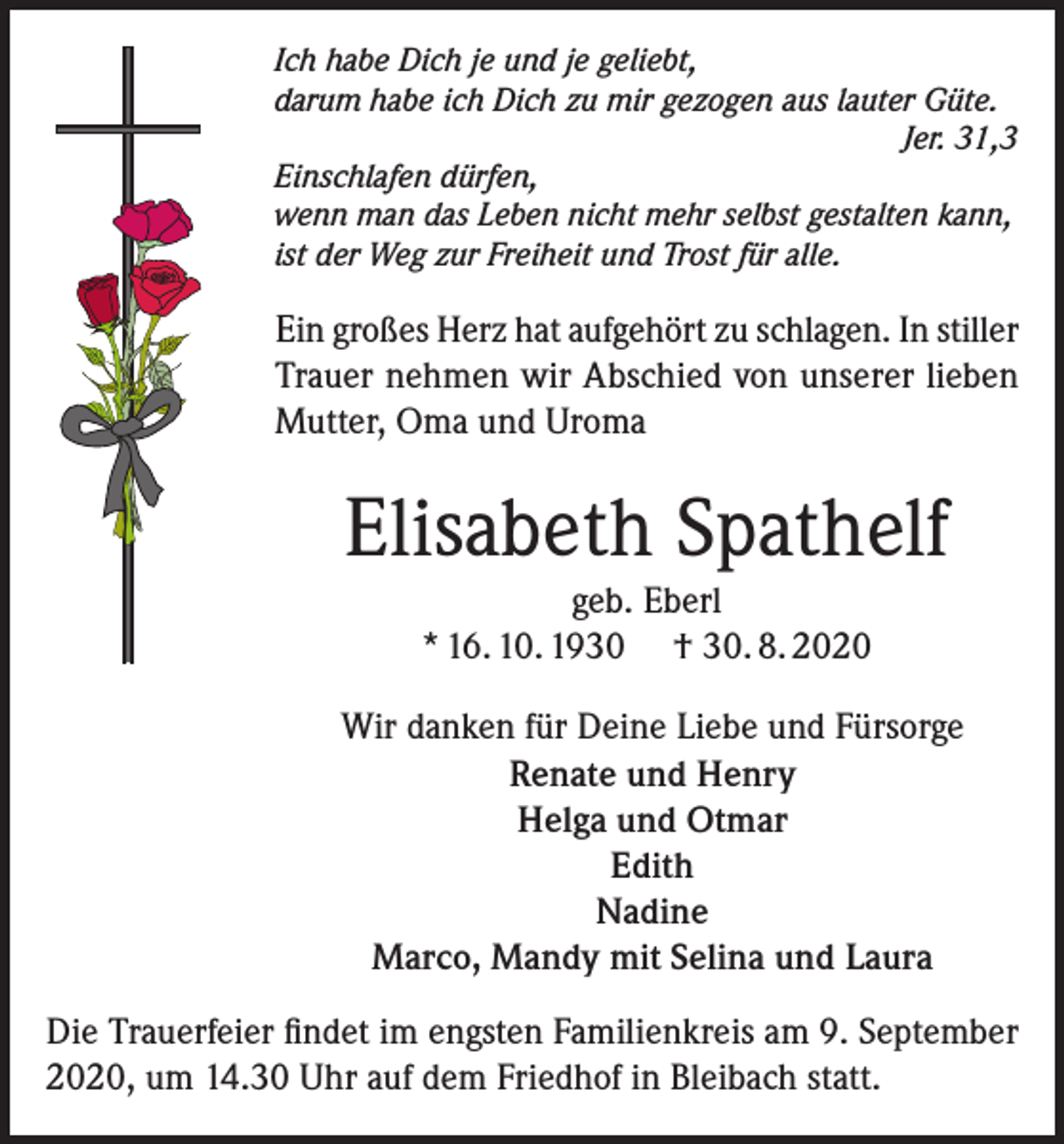 <p>Ich habe Dich je und je geliebt,<br />darum habe ich Dich zu mir gezogen aus lauter Güte.</p><p>Jer. 31,3<br />Einschlafen dürfen,<br />wenn man das Leben nicht mehr selbst gestalten kann,<br />ist der Weg zur Freiheit und Trost für alle.</p><p>Ein großes Herz hat aufgehört zu schlagen. In stiller<br />Trauer nehmen wir Abschied von unserer lieben<br />Mutter, Oma und Uroma</p><p>Elisabeth Spathelf<br />geb. Eberl<br />* 16. 10. 1930 † 30. 8. 2020<br />Wir danken für Deine Liebe und Fürsorge<br />Renate und Henry<br />Helga und Otmar<br />Edith<br />Nadine<br />Marco, Mandy mit Selina und Laura<br />Die Trauerfeier findet im engsten Familienkreis am 9. September<br />2020, um 14.30 Uhr auf dem Friedhof in Bleibach statt.</p>