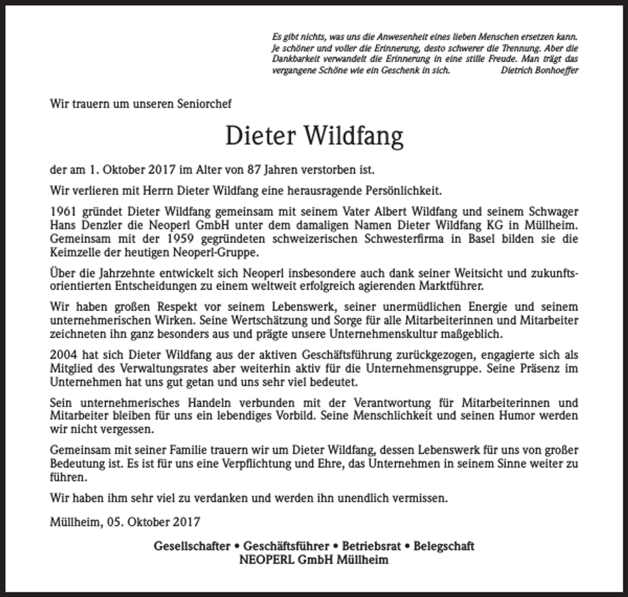 <p>Es gibt nichts, was uns die Anwesenheit eines lieben Menschen ersetzen kann.<br />Je schöner und voller die Erinnerung, desto schwerer die Trennung. Aber die<br />Dankbarkeit verwandelt die Erinnerung in eine stille Freude. Man trägt das<br />vergangene Schöne wie ein Geschenk in sich.<br />Dietrich Bonhoeffer</p><p>Wir trauern um unseren Seniorchef</p><p>Dieter Wildfang<br />der am 1. Oktober 2017 im Alter von 87 Jahren verstorben ist.<br />Wir verlieren mit Herrn Dieter Wildfang eine herausragende Persönlichkeit.<br />1961 gründet Dieter Wildfang gemeinsam mit seinem Vater Albert Wildfang und seinem Schwager<br />Hans Denzler die Neoperl GmbH unter dem damaligen Namen Dieter Wildfang KG in Müllheim.<br />Gemeinsam mit der 1959 gegründeten schweizerischen Schwesterfirma in Basel bilden sie die<br />Keimzelle der heutigen Neoperl-Gruppe.<br />Über die Jahrzehnte entwickelt sich Neoperl insbesondere auch dank seiner Weitsicht und zukunftsorientierten Entscheidungen zu einem weltweit erfolgreich agierenden Marktführer.<br />Wir haben großen Respekt vor seinem Lebenswerk, seiner unermüdlichen Energie und seinem<br />unternehmerischen Wirken. Seine Wertschätzung und Sorge für alle Mitarbeiterinnen und Mitarbeiter<br />zeichneten ihn ganz besonders aus und prägte unsere Unternehmenskultur maßgeblich.<br />2004 hat sich Dieter Wildfang aus der aktiven Geschäftsführung zurückgezogen, engagierte sich als<br />Mitglied des Verwaltungsrates aber weiterhin aktiv für die Unternehmensgruppe. Seine Präsenz im<br />Unternehmen hat uns gut getan und uns sehr viel bedeutet.<br />Sein unternehmerisches Handeln verbunden mit der Verantwortung für Mitarbeiterinnen und<br />Mitarbeiter bleiben für uns ein lebendiges Vorbild. Seine Menschlichkeit und seinen Humor werden<br />wir nicht vergessen.<br />Gemeinsam mit seiner Familie trauern wir um Dieter Wildfang, dessen Lebenswerk für uns von großer<br />Bedeutung ist. Es ist für uns eine Verpflichtung und Ehre, das Unternehmen in seinem Sinne weiter zu<br />führen.<br />Wir haben ihm sehr viel zu verdanken und werden ihn unendlich vermissen.<br />Müllheim, 05. Oktober 2017<br />Gesellschafter • Geschäftsführer • Betriebsrat • Belegschaft<br />NEOPERL GmbH Müllheim</p>