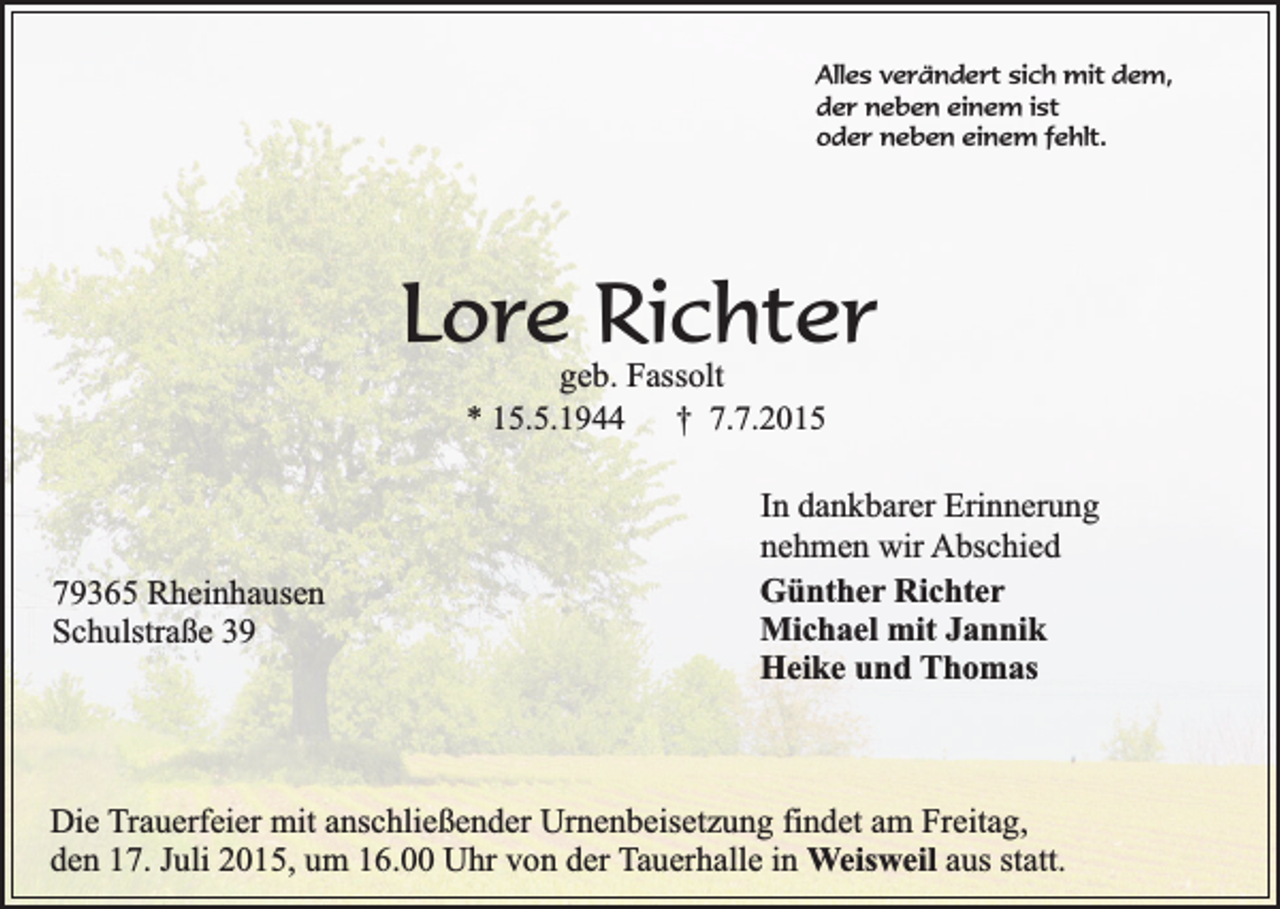 <p>Alles verändert sich mit dem,<br />der neben einem ist<br />oder neben einem fehlt.</p><p>Lore Richter<br />geb. Fassolt<br />* 15.5.1944<br />† 7.7.2015</p><p>79365 Rheinhausen<br />Schulstraße 39</p><p>In dankbarer Erinnerung<br />nehmen wir Abschied<br />Günther Richter<br />Michael mit Jannik<br />Heike und Thomas</p><p>Die Trauerfeier mit anschließender Urnenbeisetzung findet am Freitag,<br />den 17. Juli 2015, um 16.00 Uhr von der Tauerhalle in Weisweil aus statt.</p>
