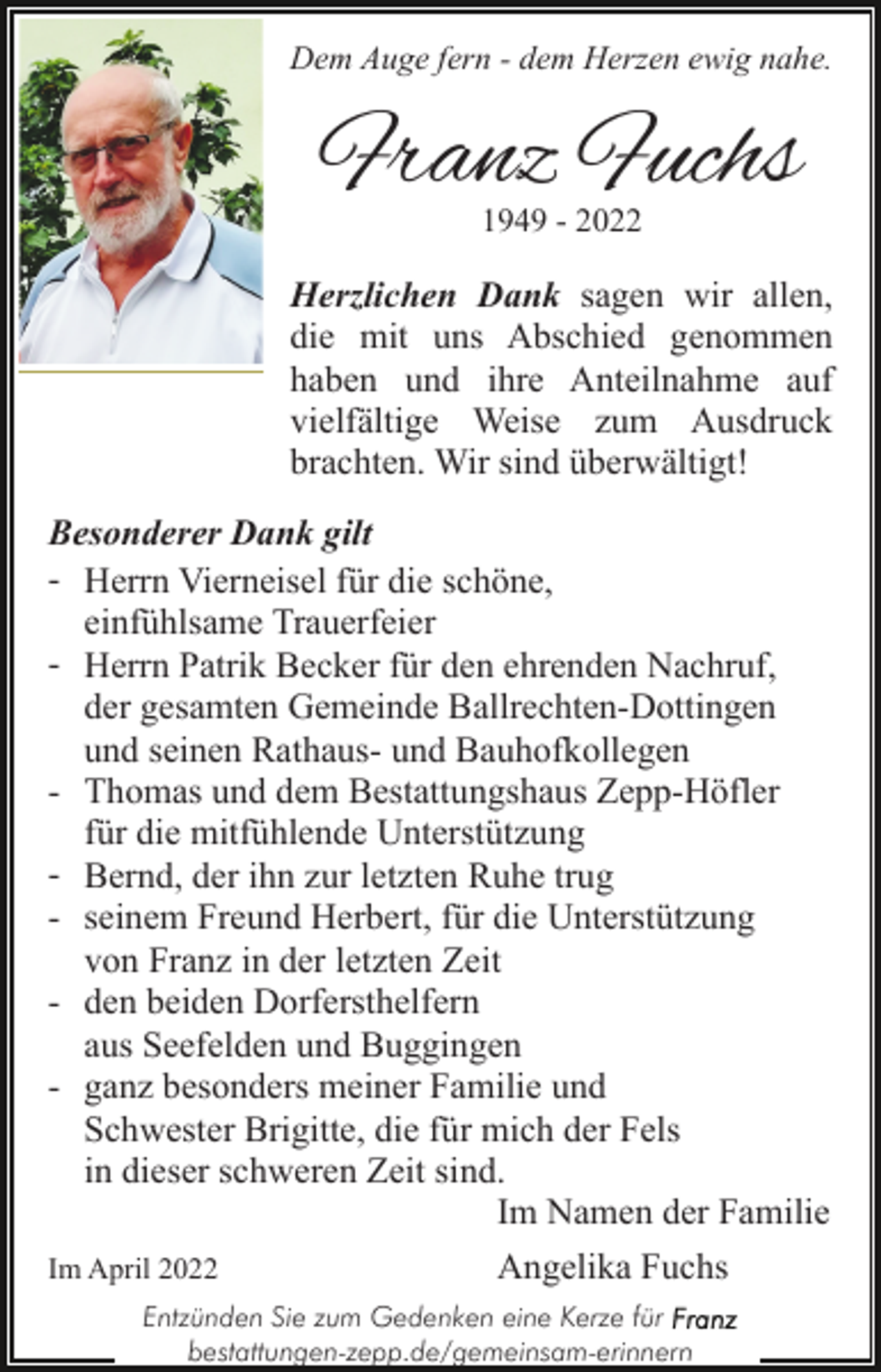 <p>Dem Auge fern - dem Herzen ewig nahe.</p><p>Franz Fuchs<br />1949 - 2022</p><p>Herzlichen Dank sagen wir allen,<br />die mit uns Abschied genommen<br />haben und ihre Anteilnahme auf<br />vielfältige Weise zum Ausdruck<br />brachten. Wir sind überwältigt!<br />Besonderer Dank gilt<br />- Herrn Vierneisel für die schöne,<br />einfühlsame Trauerfeier<br />- Herrn Patrik Becker für den ehrenden Nachruf,<br />der gesamten Gemeinde Ballrechten-Dottingen<br />und seinen Rathaus- und Bauhofkollegen<br />- Thomas und dem Bestattungshaus Zepp-Höfler<br />für die mitfühlende Unterstützung<br />- Bernd, der ihn zur letzten Ruhe trug<br />- seinem Freund Herbert, für die Unterstützung<br />von Franz in der letzten Zeit<br />- den beiden Dorfersthelfern<br />aus Seefelden und Buggingen<br />- ganz besonders meiner Familie und<br />Schwester Brigitte, die für mich der Fels<br />in dieser schweren Zeit sind.<br />Im Namen der Familie<br />Angelika Fuchs<br />Im April 2022<br />Entzünden Sie zum Gedenken eine Kerze für<br />bestattungen-zepp.de/gemeinsam-erinnern</p>