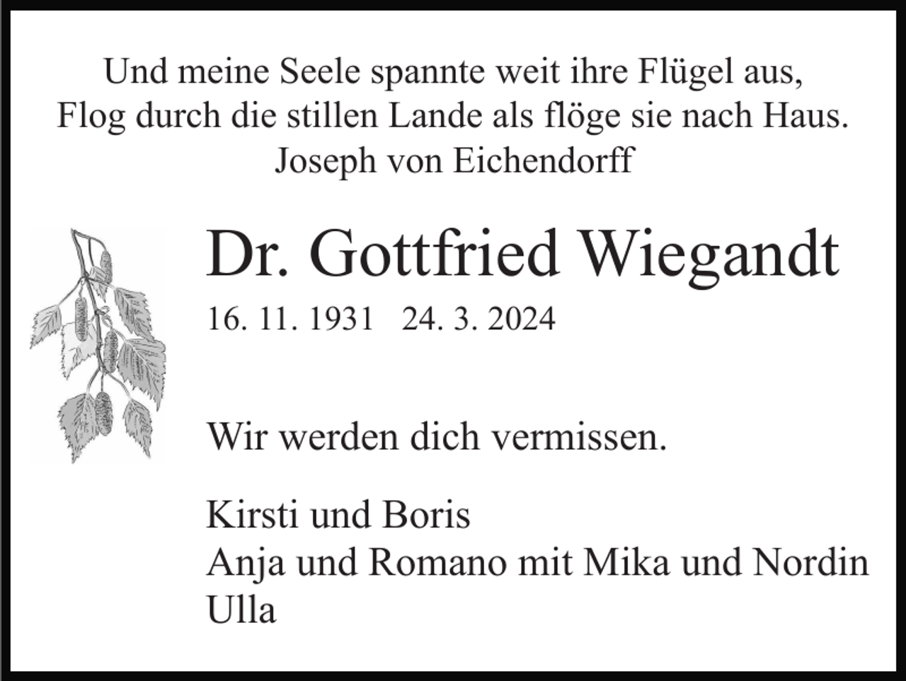 <p>Und meine Seele spannte weit ihre Flügel aus,<br />Flog durch die stillen Lande als flöge sie nach Haus.<br />Joseph von Eichendorff</p><p>Dr. Gottfried Wiegandt<br />16. 11. 1931 24. 3. 2024</p><p>Wir werden dich vermissen.<br />Kirsti und Boris<br />Anja und Romano mit Mika und Nordin<br />Ulla</p>