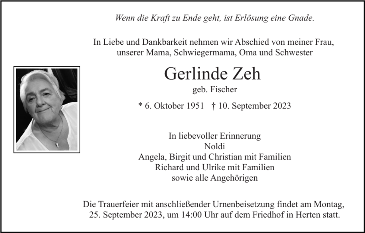 <p>Wenn die Kraft zu Ende geht, ist Erlösung eine Gnade.<br />In Liebe und Dankbarkeit nehmen wir Abschied von meiner Frau,<br />unserer Mama, Schwiegermama, Oma und Schwester</p><p>Gerlinde Zeh<br />geb. Fischer<br />* 6. Oktober 1951 † 10. September 2023<br />In liebevoller Erinnerung<br />Noldi<br />Angela, Birgit und Christian mit Familien<br />Richard und Ulrike mit Familien<br />sowie alle Angehörigen<br />Die Trauerfeier mit anschließender Urnenbeisetzung findet am Montag,<br />25. September 2023, um 14:00 Uhr auf dem Friedhof in Herten statt.</p>