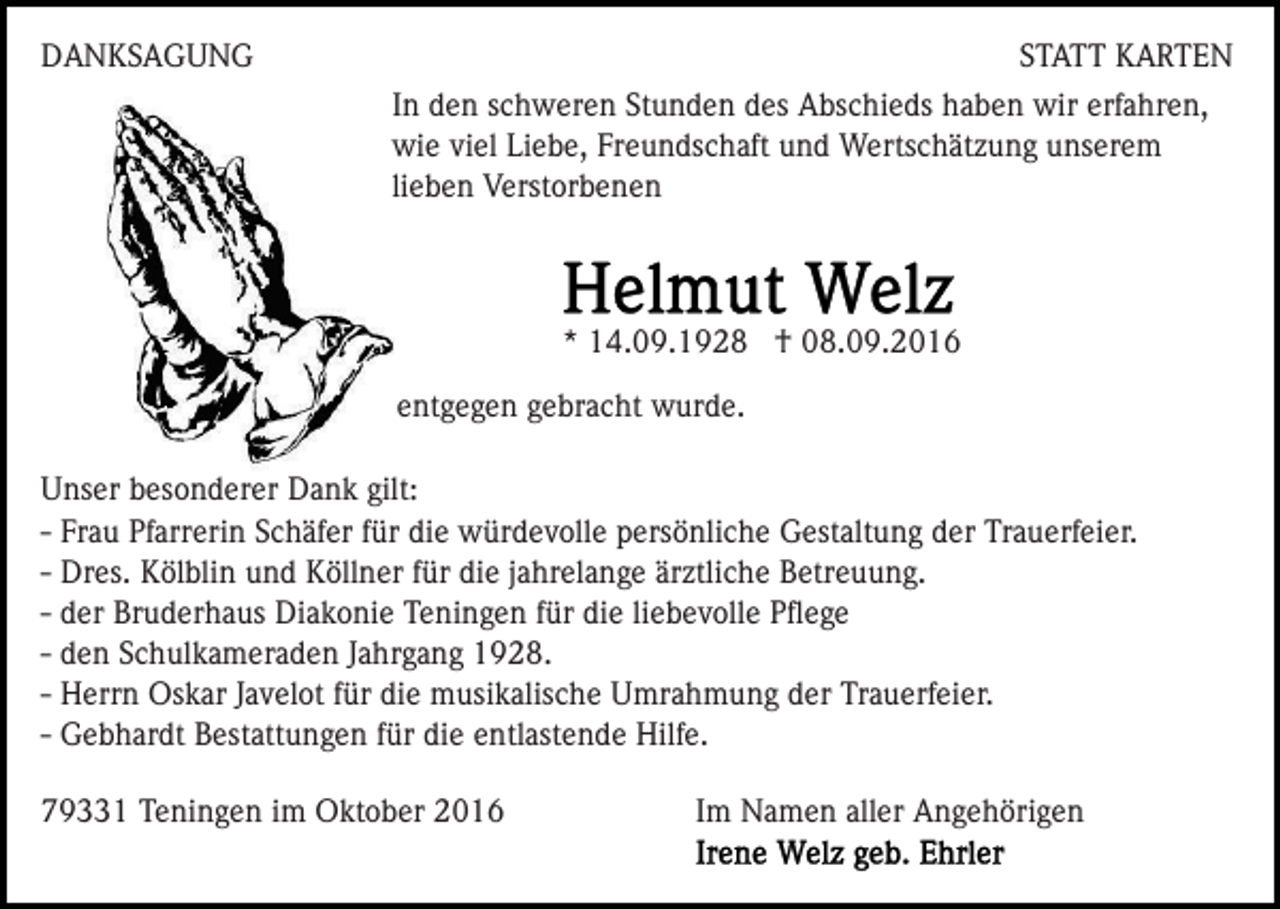 <p>DANKSAGUNG</p><p>STATT KARTEN<br />In den schweren Stunden des Abschieds haben wir erfahren,<br />wie viel Liebe, Freundschaft und Wertschätzung unserem<br />lieben Verstorbenen</p><p>* 14.09.1928 † 08.09.2016<br />entgegen gebracht wurde.<br />Unser besonderer Dank gilt:<br />- Frau Pfarrerin Schäfer für die würdevolle persönliche Gestaltung der Trauerfeier.<br />- Dres. Kölblin und Köllner für die jahrelange ärztliche Betreuung.<br />- der Bruderhaus Diakonie Teningen für die liebevolle Pﬂege<br />- den Schulkameraden Jahrgang 1928.<br />- Herrn Oskar Javelot für die musikalische Umrahmung der Trauerfeier.<br />- Gebhardt Bestattungen für die entlastende Hilfe.<br />79331 Teningen im Oktober 2016</p><p>Im Namen aller Angehörigen</p>
