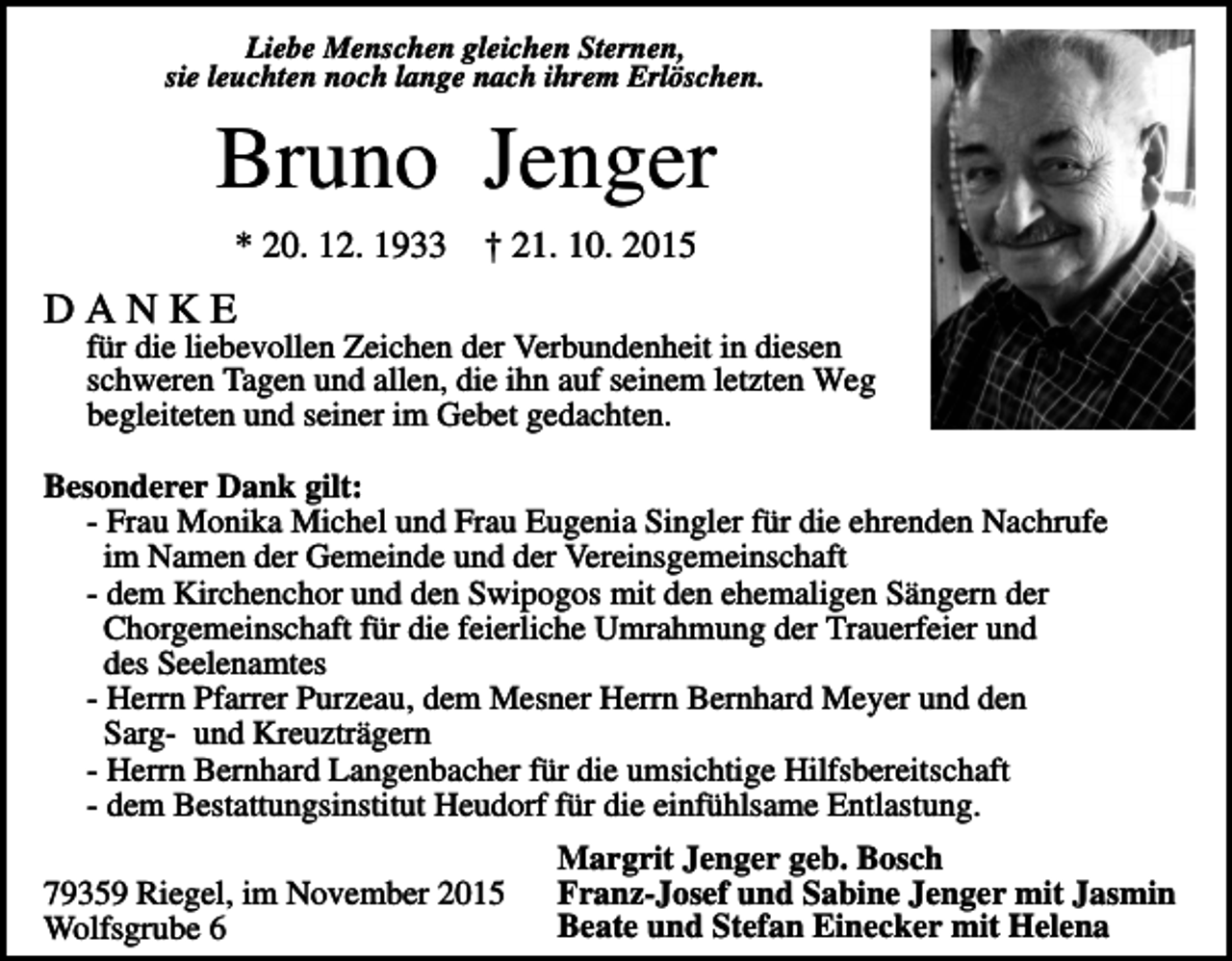 <p>Liebe Menschen gleichen Sternen,<br />sie leuchten noch lange nach ihrem Erlöschen.</p><p>Bruno Jenger<br />* 20. 12. 1933</p><p>† 21. 10. 2015</p><p>DANKE<br />für die liebevollen Zeichen der Verbundenheit in diesen<br />schweren Tagen und allen, die ihn auf seinem letzten Weg<br />begleiteten und seiner im Gebet gedachten.<br />Besonderer Dank gilt:<br />- Frau Monika Michel und Frau Eugenia Singler für die ehrenden Nachrufe<br />im Namen der Gemeinde und der Vereinsgemeinschaft<br />- dem Kirchenchor und den Swipogos mit den ehemaligen Sängern der<br />Chorgemeinschaft für die feierliche Umrahmung der Trauerfeier und<br />des Seelenamtes<br />- Herrn Pfarrer Purzeau, dem Mesner Herrn Bernhard Meyer und den<br />Sarg- und Kreuzträgern<br />- Herrn Bernhard Langenbacher für die umsichtige Hilfsbereitschaft<br />- dem Bestattungsinstitut Heudorf für die einfühlsame Entlastung.<br />79359 Riegel, im November 2015<br />Wolfsgrube 6</p><p>Margrit Jenger geb. Bosch<br />Franz-Josef und Sabine Jenger mit Jasmin<br />Beate und Stefan Einecker mit Helena</p>