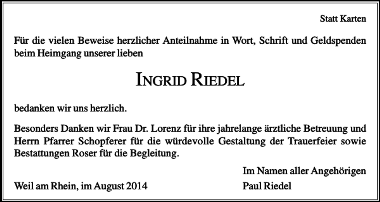 <p>Statt Karten</p><p>Für die vielen Beweise herzlicher Anteilnahme in Wort, Schrift und Geldspenden<br />beim Heimgang unserer lieben</p><p>INGRID RIEDEL<br />bedanken wir uns herzlich.<br />Besonders Danken wir Frau Dr. Lorenz für ihre jahrelange ärztliche Betreuung und<br />Herrn Pfarrer Schopferer für die würdevolle Gestaltung der Trauerfeier sowie<br />Bestattungen Roser für die Begleitung.<br />Weil am Rhein, im August 2014</p><p>Im Namen aller Angehörigen<br />Paul Riedel</p>