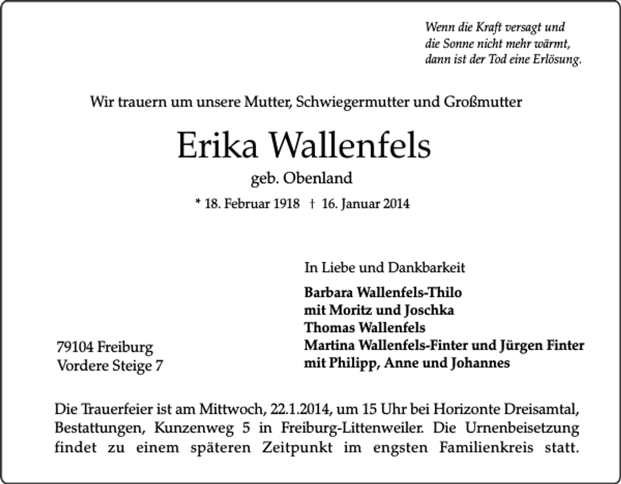 <p>Wenn die Kraft versagt und<br />die Sonne nicht mehr wärmt,<br />dann ist der Tod eine Erlösung.</p><p>Wir trauern um unsere Mutter, Schwiegermutter und Großmutter</p><p>Erika Wallenfels<br />geb. Obenland</p><p>* 18. Februar 1918</p><p>16. Januar 2014</p><p>In Liebe und Dankbarkeit</p><p>79104 Freiburg<br />Vordere Steige 7</p><p>Barbara Wallenfels-Thilo<br />mit Moritz und Joschka<br />Thomas Wallenfels<br />Martina Wallenfels-Finter und Jürgen Finter<br />mit Philipp, Anne und Johannes</p><p>Die Trauerfeier ist am Mittwoch, 22.1.2014, um 15 Uhr bei Horizonte Dreisamtal,<br />Bestattungen, Kunzenweg 5 in Freiburg-Littenweiler. Die Urnenbeisetzung<br />findet zu einem späteren Zeitpunkt im engsten Familienkreis statt.</p>
