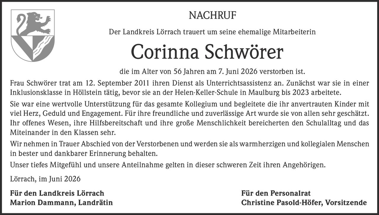 <p><strong>NACHRUF</strong></p>

<p>Der Landkreis Lörrach trauert um seine ehemalige Mitarbeiterin</p>

<p><strong>Corinna Schwörer</strong></p>

<p>die im Alter von 56 Jahren am 7. Juni 2026 verstorben ist.</p>

<p>Frau Schwörer trat am 12. September 2011 ihren Dienst als Unterrichtsassistenz an. Zunächst war sie in einer Inklusionsklasse in Höllstein tätig, bevor sie an der Helen-Keller-Schule in Maulburg bis 2023 arbeitete.</p>

<p>Sie war eine wertvolle Unterstützung für das gesamte Kollegium und begleitete die ihr anvertrauten Kinder mit viel Herz, Geduld und Engagement. Für ihre freundliche und zuverlässige Art wurde sie von allen sehr geschätzt. Ihr offenes Wesen, ihre Hilfsbereitschaft und ihre große Menschlichkeit bereicherten den Schulalltag und das Miteinander in den Klassen sehr.</p>

<p>Wir nehmen in Trauer Abschied von der Verstorbenen und werden sie als warmherzigen und kollegialen Menschen in bester und dankbarer Erinnerung behalten.</p>

<p>Unser tiefes Mitgefühl und unsere Anteilnahme gelten in dieser schweren Zeit ihren Angehörigen.</p>

<p>Lörrach, im Juni 2026</p>

<p><strong>Für den Landkreis Lörrach</strong><br/>Marion Dammann, Landrätin</p>

<p><strong>Für den Personalrat</strong><br/>Christine Pasold-Höfer, Vorsitzende</p>