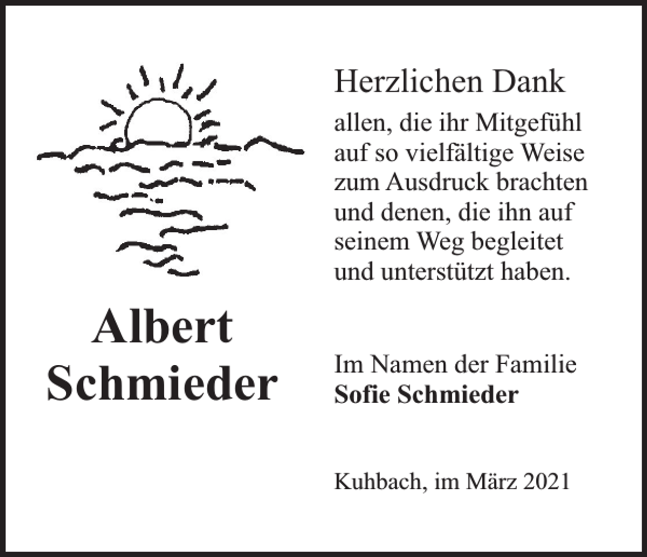 <p>Herzlichen Dank<br />allen, die ihr Mitgefühl<br />auf so vielfältige Weise<br />zum Ausdruck brachten<br />und denen, die ihn auf<br />seinem Weg begleitet<br />und unterstützt haben.</p><p>Albert<br />Schmieder</p><p>Im Namen der Familie<br />Sofie Schmieder<br />Kuhbach, im März 2021</p>