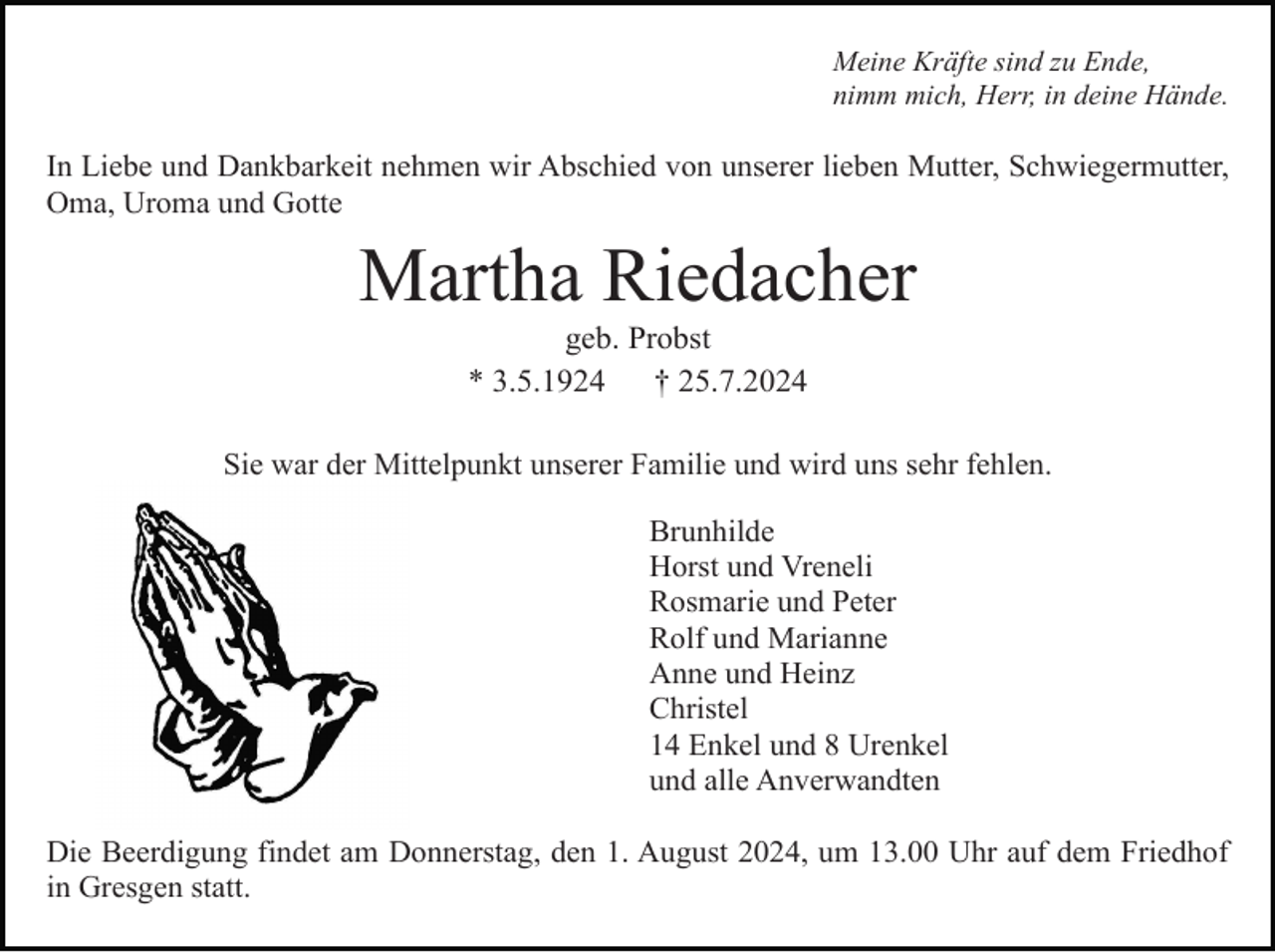 <p>Meine Kräfte sind zu Ende,<br />nimm mich, Herr, in deine Hände.</p><p>In Liebe und Dankbarkeit nehmen wir Abschied von unserer lieben Mutter, Schwiegermutter,<br />Oma, Uroma und Gotte</p><p>Martha Riedacher<br />geb. Probst<br />* 3.5.1924<br />† 25.7.2024<br />Sie war der Mittelpunkt unserer Familie und wird uns sehr fehlen.<br />Brunhilde<br />Horst und Vreneli<br />Rosmarie und Peter<br />Rolf und Marianne<br />Anne und Heinz<br />Christel<br />14 Enkel und 8 Urenkel<br />und alle Anverwandten<br />Die Beerdigung findet am Donnerstag, den 1. August 2024, um 13.00 Uhr auf dem Friedhof<br />in Gresgen statt.</p>