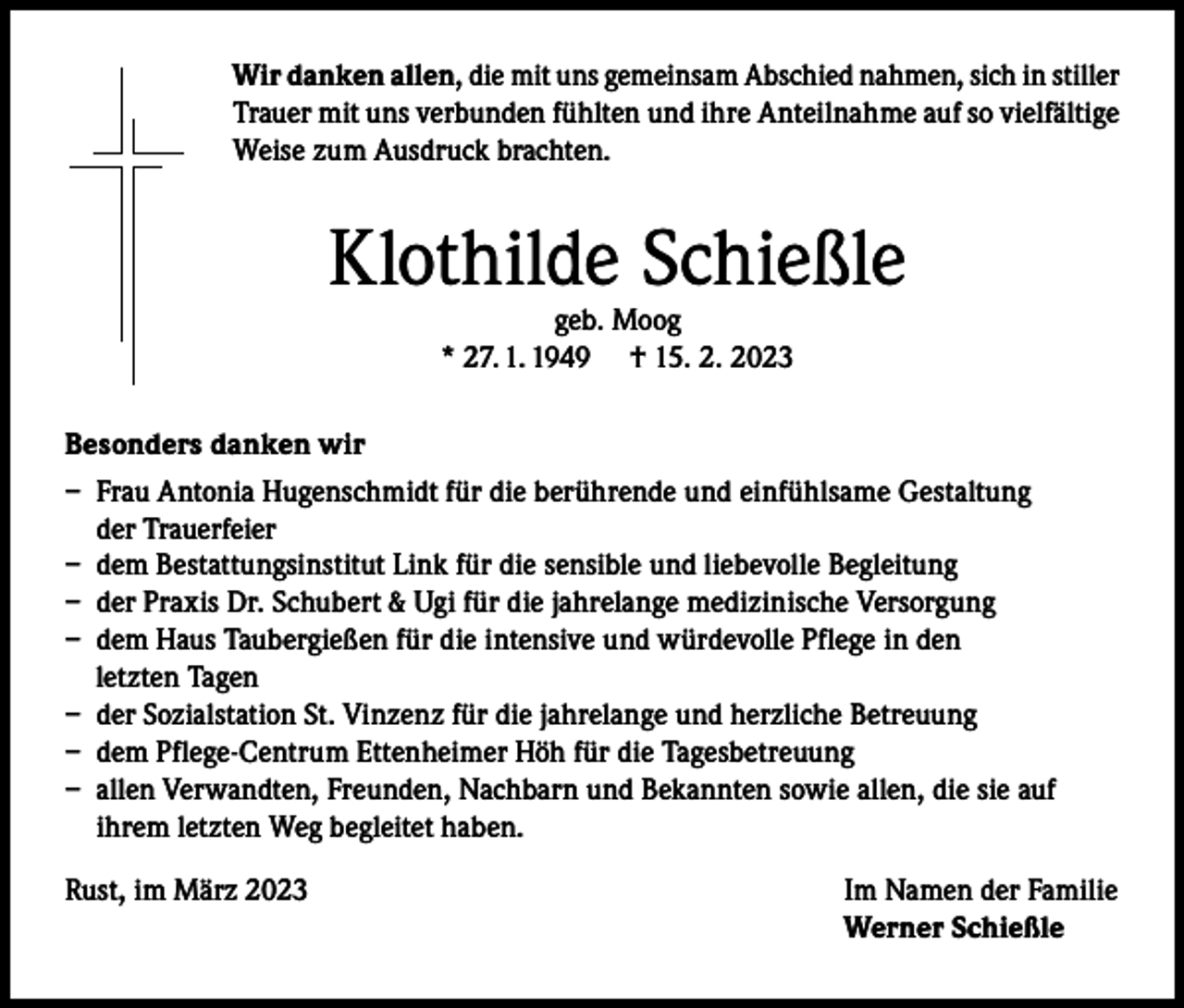 <p>Wir danken allen, die mit uns gemeinsam Abschied nahmen, sich in stiller<br />Trauer mit uns verbunden fühlten und ihre Anteilnahme auf so vielfältige<br />Weise zum Ausdruck brachten.</p><p>Klothilde Schießle<br />geb. Moog<br />* 27. 1. 1949 † 15. 2. 2023</p><p>Besonders danken wir<br />– Frau Antonia Hugenschmidt für die berührende und einfühlsame Gestaltung<br />der Trauerfeier<br />– dem Bestattungsinstitut Link für die sensible und liebevolle Begleitung<br />– der Praxis Dr. Schubert &amp; Ugi für die jahrelange medizinische Versorgung<br />– dem Haus Taubergießen für die intensive und würdevolle Pflege in den<br />letzten Tagen<br />– der Sozialstation St. Vinzenz für die jahrelange und herzliche Betreuung<br />– dem Pflege-Centrum Ettenheimer Höh für die Tagesbetreuung<br />– allen Verwandten, Freunden, Nachbarn und Bekannten sowie allen, die sie auf<br />ihrem letzten Weg begleitet haben.<br />Rust, im März 2023</p><p>Im Namen der Familie<br />Werner Schießle</p>