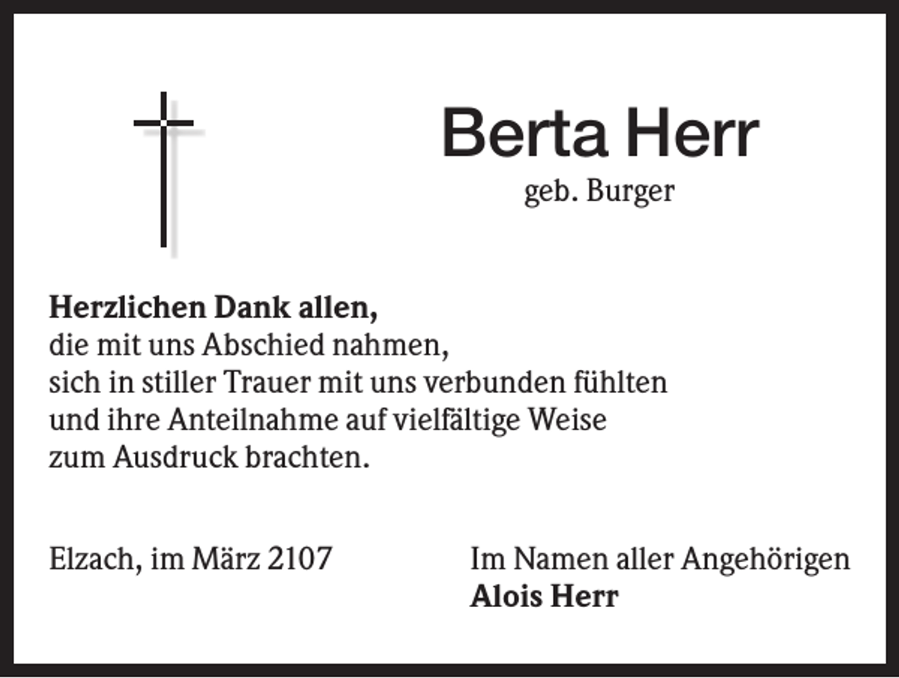 <p>Berta Herr<br />geb. Burger</p><p>Herzlichen Dank allen,<br />die mit uns Abschied nahmen,<br />sich in stiller Trauer mit uns verbunden fühlten<br />und ihre Anteilnahme auf vielfältige Weise<br />zum Ausdruck brachten.<br />Elzach, im März 2107</p><p>Im Namen aller Angehörigen<br />Alois Herr</p>