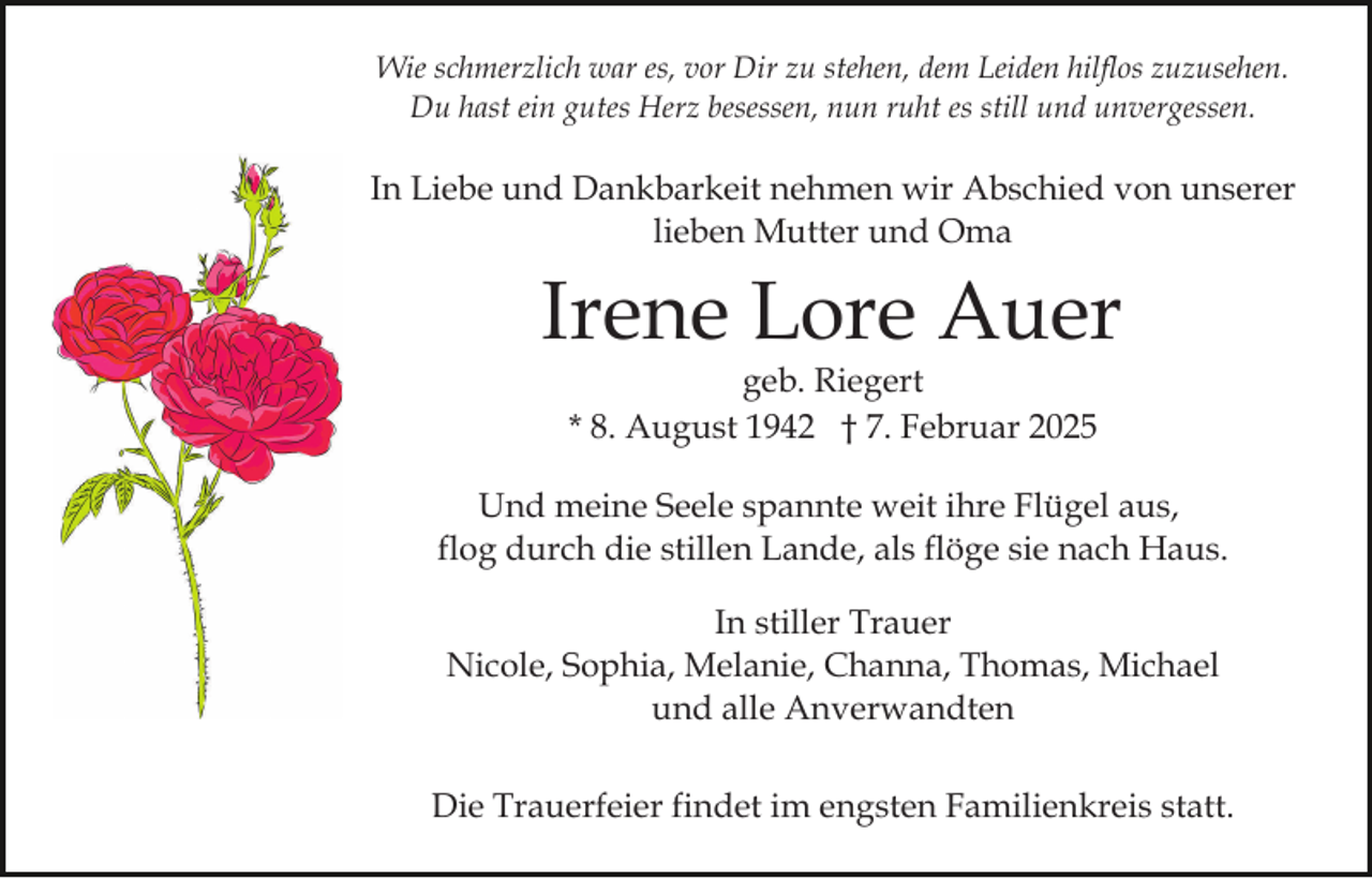 <p>Wie schmerzlich war es, vor Dir zu stehen, dem Leiden hilflos zuzusehen.<br />Du hast ein gutes Herz besessen, nun ruht es still und unvergessen.</p><p>In Liebe und Dankbarkeit nehmen wir Abschied von unserer<br />lieben Mutter und Oma</p><p>Irene Lore Auer<br />geb. Riegert<br />* 8. August 1942 † 7. Februar 2025</p><p>Und meine Seele spannte weit ihre Flügel aus,<br />flog durch die stillen Lande, als flöge sie nach Haus.<br />In stiller Trauer<br />Nicole, Sophia, Melanie, Channa, Thomas, Michael<br />und alle Anverwandten<br />Die Trauerfeier findet im engsten Familienkreis statt.</p>