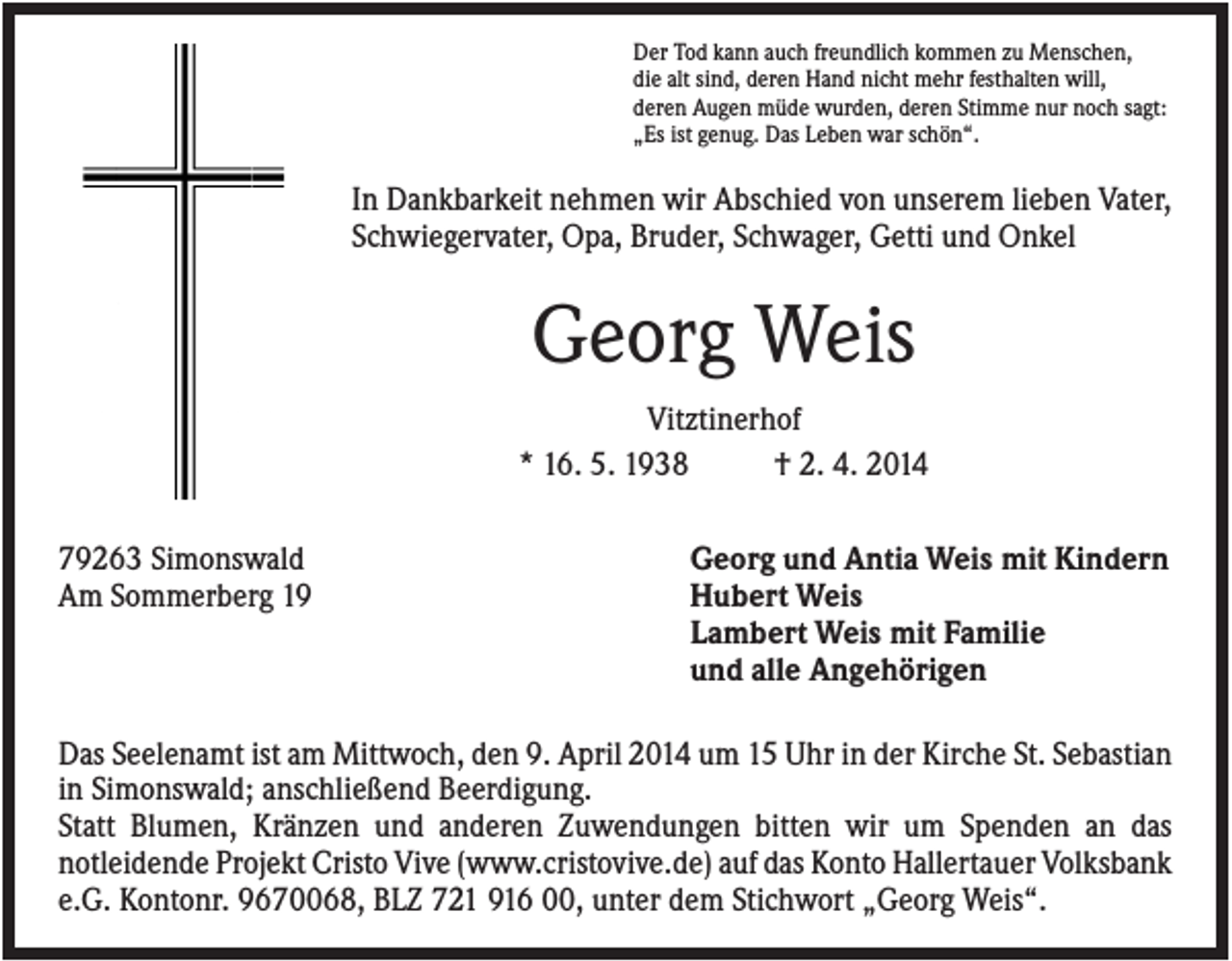 <p>Der Tod kann auch freundlich kommen zu Menschen,<br />die alt sind, deren Hand nicht mehr festhalten will,<br />deren Augen müde wurden, deren Stimme nur noch sagt:<br />„Es ist genug. Das Leben war schön“.</p><p>In Dankbarkeit nehmen wir Abschied von unserem lieben Vater,<br />Schwiegervater, Opa, Bruder, Schwager, Getti und Onkel</p><p>Georg Weis<br />Vitztinerhof<br />* 16. 5. 1938<br />† 2. 4. 2014<br />79263 Simonswald<br />Am Sommerberg 19</p><p>Georg und Antia Weis mit Kindern<br />Hubert Weis<br />Lambert Weis mit Familie<br />und alle Angehörigen</p><p>Das Seelenamt ist am Mittwoch, den 9. April 2014 um 15 Uhr in der Kirche St. Sebastian<br />in Simonswald; anschließend Beerdigung.<br />Statt Blumen, Kränzen und anderen Zuwendungen bitten wir um Spenden an das<br />notleidende Projekt Cristo Vive (www.cristovive.de) auf das Konto Hallertauer Volksbank<br />e.G. Kontonr. 9670068, BLZ 721 916 00, unter dem Stichwort „Georg Weis“.</p>