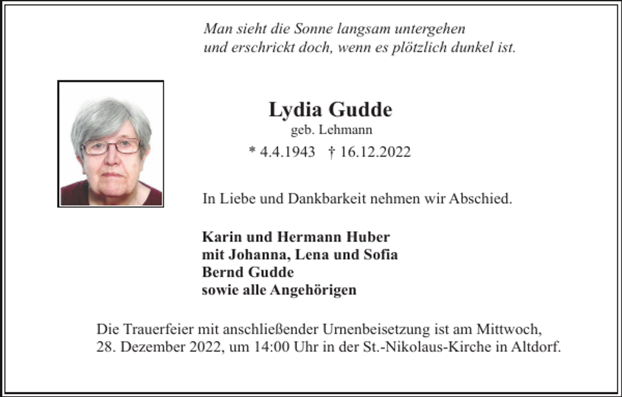 <p>Man sieht die Sonne langsam untergehen<br />und erschrickt doch, wenn es plötzlich dunkel ist.</p><p>Lydia Gudde<br />geb. Lehmann</p><p>* 4.4.1943 † 16.12.2022<br />In Liebe und Dankbarkeit nehmen wir Abschied.<br />Karin und Hermann Huber<br />mit Johanna, Lena und Sofia<br />Bernd Gudde<br />sowie alle Angehörigen<br />Die Trauerfeier mit anschließender Urnenbeisetzung ist am Mittwoch,<br />28. Dezember 2022, um 14:00 Uhr in der St.-Nikolaus-Kirche in Altdorf.</p>