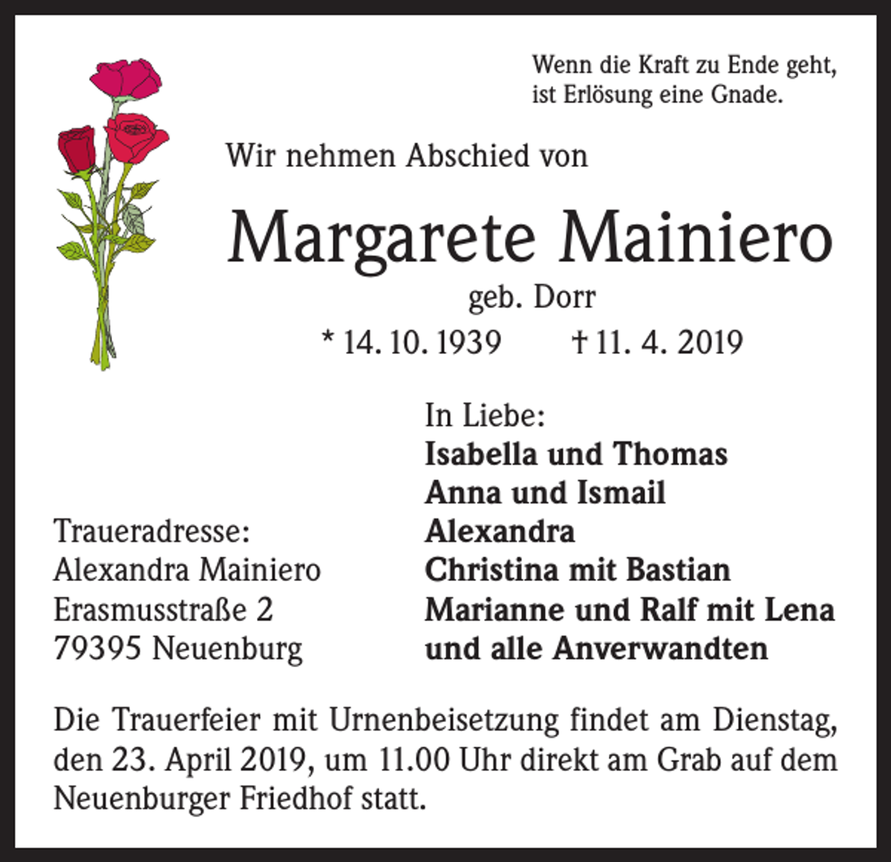 <p>Wenn die Kraft zu Ende geht,<br />ist Erlösung eine Gnade.</p><p>Wir nehmen Abschied von</p><p>Margarete Mainiero<br />geb. Dorr<br />* 14. 10. 1939 † 11. 4. 2019</p><p>Traueradresse:<br />Alexandra Mainiero<br />Erasmusstraße 2<br />79395 Neuenburg</p><p>In Liebe:<br />Isabella und Thomas<br />Anna und Ismail<br />Alexandra<br />Christina mit Bastian<br />Marianne und Ralf mit Lena<br />und alle Anverwandten</p><p>Die Trauerfeier mit Urnenbeisetzung findet am Dienstag,<br />den 23. April 2019, um 11.00 Uhr direkt am Grab auf dem<br />Neuenburger Friedhof statt.</p>