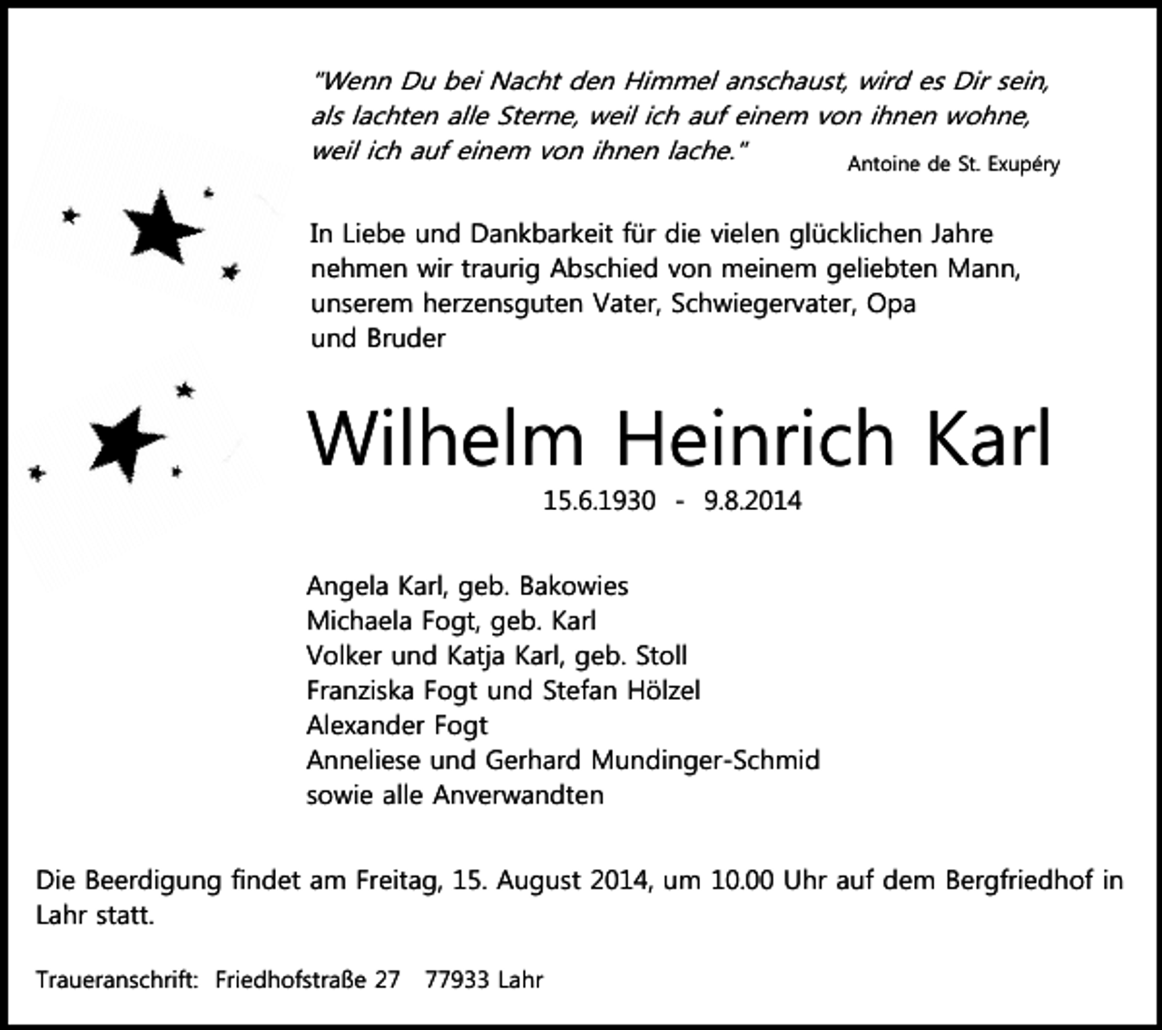 <p>"Wenn Du bei Nacht den Himmel anschaust, wird es Dir sein,<br />als lachten alle Sterne, weil ich auf einem von ihnen wohne,<br />weil ich auf einem von ihnen lache."<br />Antoine de St. Exupéry<br />In Liebe und Dankbarkeit für die vielen glücklichen Jahre<br />nehmen wir traurig Abschied von meinem geliebten Mann,<br />unserem herzensguten Vater, Schwiegervater, Opa<br />und Bruder</p><p>Wilhelm Heinrich Karl<br />15.6.1930 - 9.8.2014<br />Angela Karl, geb. Bakowies<br />Michaela Fogt, geb. Karl<br />Volker und Katja Karl, geb. Stoll<br />Franziska Fogt und Stefan Hölzel<br />Alexander Fogt<br />Anneliese und Gerhard Mundinger-Schmid<br />sowie alle Anverwandten<br />Die Beerdigung findet am Freitag, 15. August 2014, um 10.00 Uhr auf dem Bergfriedhof in<br />Lahr statt.<br />Traueranschrift: Friedhofstraße 27933 Lahr</p>