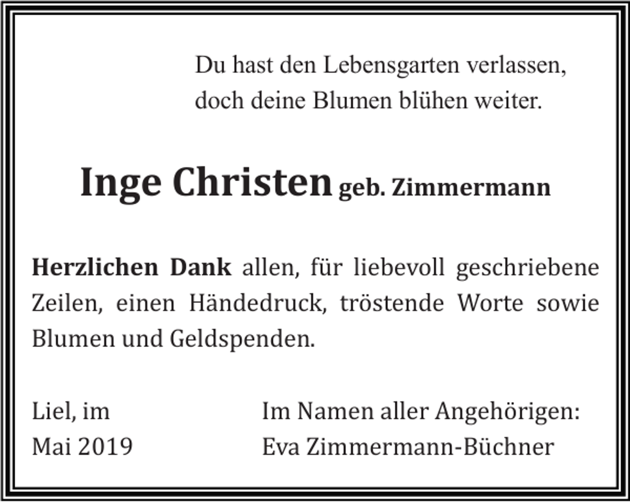<p>Du hast den Lebensgarten verlassen,<br />doch deine Blumen blühen weiter.</p><p>Inge Christen geb. Zimmermann<br />Herzlichen Dank allen, für liebevoll geschriebene<br />Zeilen, einen Händedruck, tröstende Worte sowie<br />Blumen und Geldspenden.<br />Liel, im<br />Mai 2019</p><p>Im Namen aller Angehörigen:<br />Eva Zimmermann-Büchner</p>