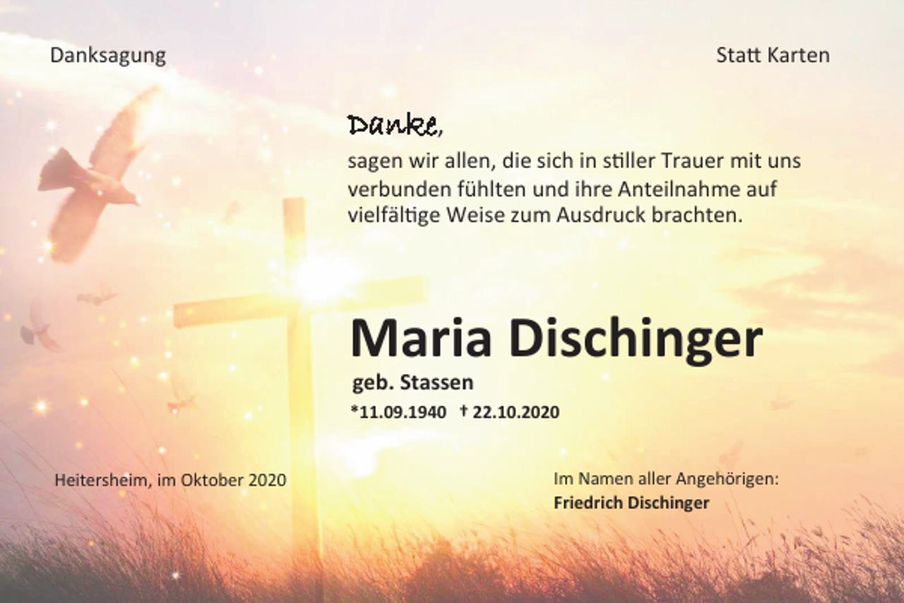 <p>Danksagung</p><p>Statt Karten</p><p>Danke,<br />sagen wir allen, die sich in stiller Trauer mit uns<br />verbunden fühlten und ihre Anteilnahme auf<br />vielfältige Weise zum Ausdruck brachten.</p><p>Maria Dischinger<br />geb. Stassen<br />*11.09.1940 † 22.10.2020</p><p>Heitersheim, im Oktober 2020</p><p>Im Namen aller Angehörigen:<br />Friedrich Dischinger</p>