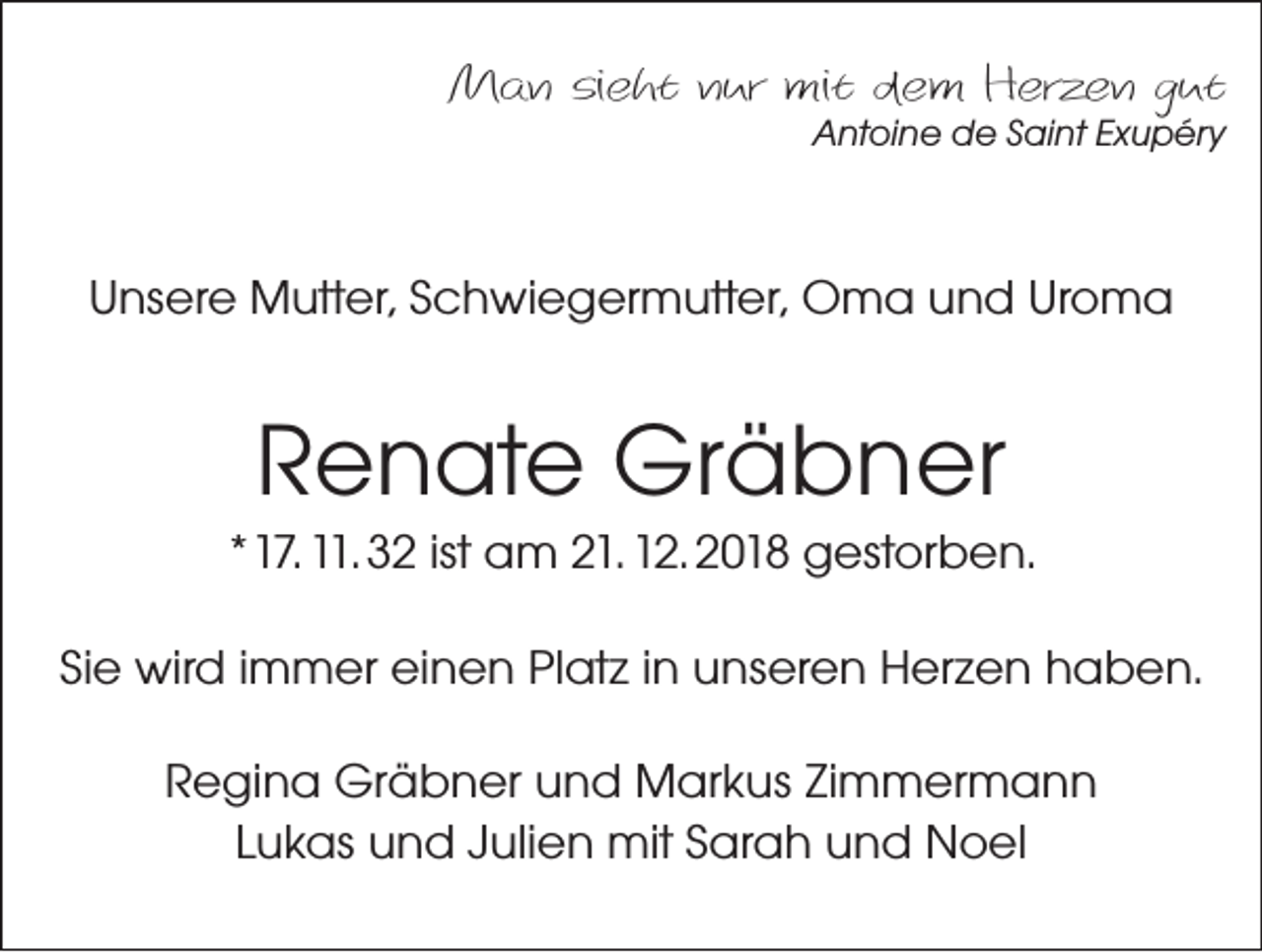 <p>Man sieht nur mit dem Herzen gut<br />Antoine de Saint Exupéry</p><p>Unsere Mutter, Schwiegermutter, Oma und Uroma</p><p>Renate Gräbner<br />*17. 11. 32 ist am 21. 12. 2018 gestorben.<br />Sie wird immer einen Platz in unseren Herzen haben.<br />Regina Gräbner und Markus Zimmermann<br />Lukas und Julien mit Sarah und Noel</p>