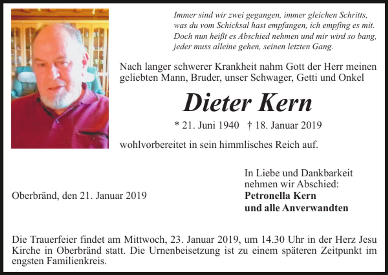 <p>Immer sind wir zwei gegangen, immer gleichen Schritts,<br />was du vom Schicksal hast empfangen, ich empfing es mit.<br />Doch nun heißt es Abschied nehmen und mir wird so bang,<br />jeder muss alleine gehen, seinen letzten Gang.</p><p>Nach langer schwerer Krankheit nahm Gott der Herr meinen<br />geliebten Mann, Bruder, unser Schwager, Getti und Onkel</p><p>Dieter Kern<br />* 21. Juni 1940 † 18. Januar 2019<br />wohlvorbereitet in sein himmlisches Reich auf.</p><p>Oberbränd, den 21. Januar 2019</p><p>In Liebe und Dankbarkeit<br />nehmen wir Abschied:<br />Petronella Kern<br />und alle Anverwandten</p><p>Die Trauerfeier findet am Mittwoch, 23. Januar 2019, um 14.30 Uhr in der Herz Jesu<br />Kirche in Oberbränd statt. Die Urnenbeisetzung ist zu einem späteren Zeitpunkt im<br />engsten Familienkreis.</p>