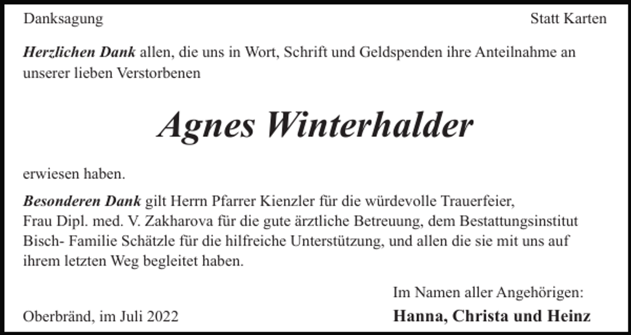 <p>Danksagung</p><p>Statt Karten</p><p>Herzlichen Dank allen, die uns in Wort, Schrift und Geldspenden ihre Anteilnahme an<br />unserer lieben Verstorbenen</p><p>Agnes Winterhalder<br />erwiesen haben.<br />Besonderen Dank gilt Herrn Pfarrer Kienzler für die würdevolle Trauerfeier,<br />Frau Dipl. med. V. Zakharova für die gute ärztliche Betreuung, dem Bestattungsinstitut<br />Bisch- Familie Schätzle für die hilfreiche Unterstützung, und allen die sie mit uns auf<br />ihrem letzten Weg begleitet haben.<br />Im Namen aller Angehörigen:<br />Oberbränd, im Juli 2022</p><p>Hanna, Christa und Heinz</p>