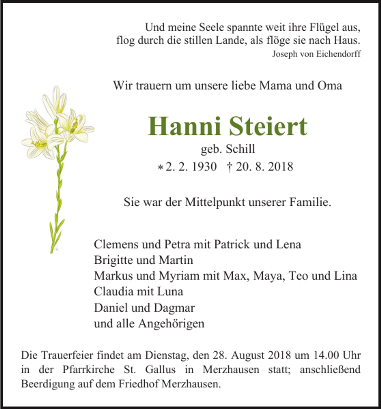 <p>Und meine Seele spannte weit ihre Flügel aus,<br />flog durch die stillen Lande, als flöge sie nach Haus.<br />Joseph von Eichendorff</p><p>Wir trauern um unsere liebe Mama und Oma</p><p>Hanni Steiert<br />geb. Schill<br />2.<br />2.<br />1930<br />† 20. 8. 2018<br />*</p><p>Sie war der Mittelpunkt unserer Familie.<br />Clemens und Petra mit Patrick und Lena<br />Brigitte und Martin<br />Markus und Myriam mit Max, Maya, Teo und Lina<br />Claudia mit Luna<br />Daniel und Dagmar<br />und alle Angehörigen<br />Die Trauerfeier findet am Dienstag, den 28. August 2018 um 14.00 Uhr<br />in der Pfarrkirche St. Gallus in Merzhausen statt; anschließend<br />Beerdigung auf dem Friedhof Merzhausen.</p>
