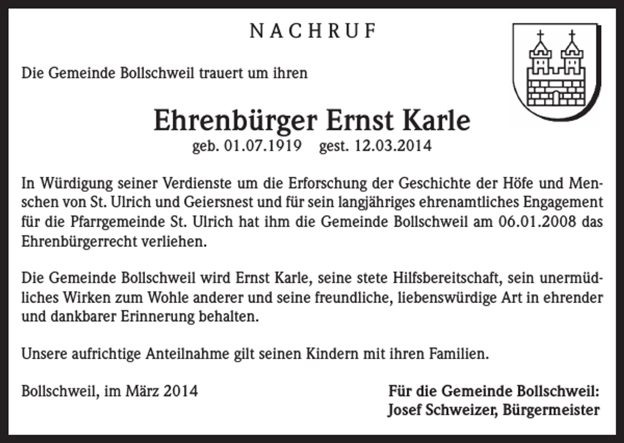 <p>NACHRUF<br />Die Gemeinde Bollschweil trauert um ihren</p><p>Ehrenbürger Ernst Karle<br />geb. 01.07.1919</p><p>gest. 12.03.2014</p><p>In Würdigung seiner Verdienste um die Erforschung der Geschichte der Höfe und Menschen von St. Ulrich und Geiersnest und für sein langjähriges ehrenamtliches Engagement<br />für die Pfarrgemeinde St. Ulrich hat ihm die Gemeinde Bollschweil am 06.01.2008 das<br />Ehrenbürgerrecht verliehen.<br />Die Gemeinde Bollschweil wird Ernst Karle, seine stete Hilfsbereitschaft, sein unermüdliches Wirken zum Wohle anderer und seine freundliche, liebenswürdige Art in ehrender<br />und dankbarer Erinnerung behalten.<br />Unsere aufrichtige Anteilnahme gilt seinen Kindern mit ihren Familien.<br />Bollschweil, im März 2014 Für die Gemeinde Bollschweil:<br />Josef Schweizer, Bürgermeister</p>