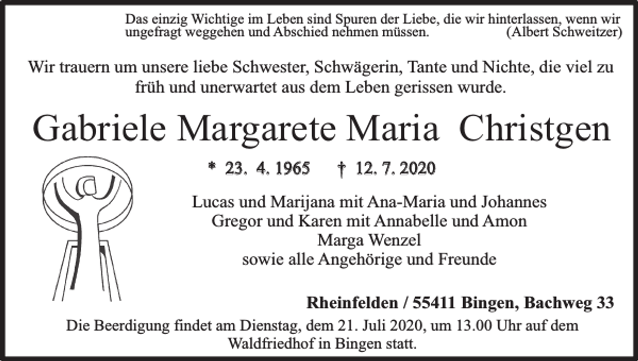 <p>Das einzig Wichtige im Leben sind Spuren der Liebe, die wir hinterlassen, wenn wir<br />ungefragt weggehen und Abschied nehmen müssen.<br />(Albert Schweitzer)</p><p>Wir trauern um unsere liebe Schwester, Schwägerin, Tante und Nichte, die viel zu<br />früh und unerwartet aus dem Leben gerissen wurde.</p><p>Gabriele Margarete Maria Christgen<br />* 23. 4. 1965</p><p>† 12. 7. 2020</p><p>Lucas und Marijana mit Ana-Maria und Johannes<br />Gregor und Karen mit Annabelle und Amon<br />Marga Wenzel<br />sowie alle Angehörige und Freunde<br />Rheinfelden / 55411 Bingen, Bachweg 33</p><p>Die Beerdigung findet am Dienstag, dem 21. Juli 2020, um 13.00 Uhr auf dem<br />Waldfriedhof in Bingen statt.</p>