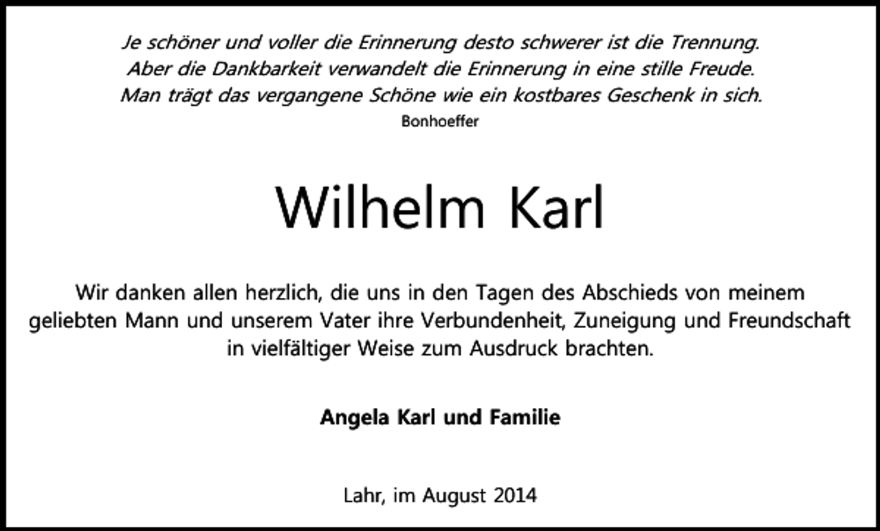 <p>Je schöner und voller die Erinnerung desto schwerer ist die Trennung.<br />Aber die Dankbarkeit verwandelt die Erinnerung in eine stille Freude.<br />Man trägt das vergangene Schöne wie ein kostbares Geschenk in sich.<br />Bonhoeffer</p><p>Wilhelm Karl<br />Wir danken allen herzlich, die uns in den Tagen des Abschieds von meinem<br />geliebten Mann und unserem Vater ihre Verbundenheit, Zuneigung und Freundschaft<br />in vielfältiger Weise zum Ausdruck brachten.<br />Angela Karl und Familie</p><p>Lahr, im August 2014</p>