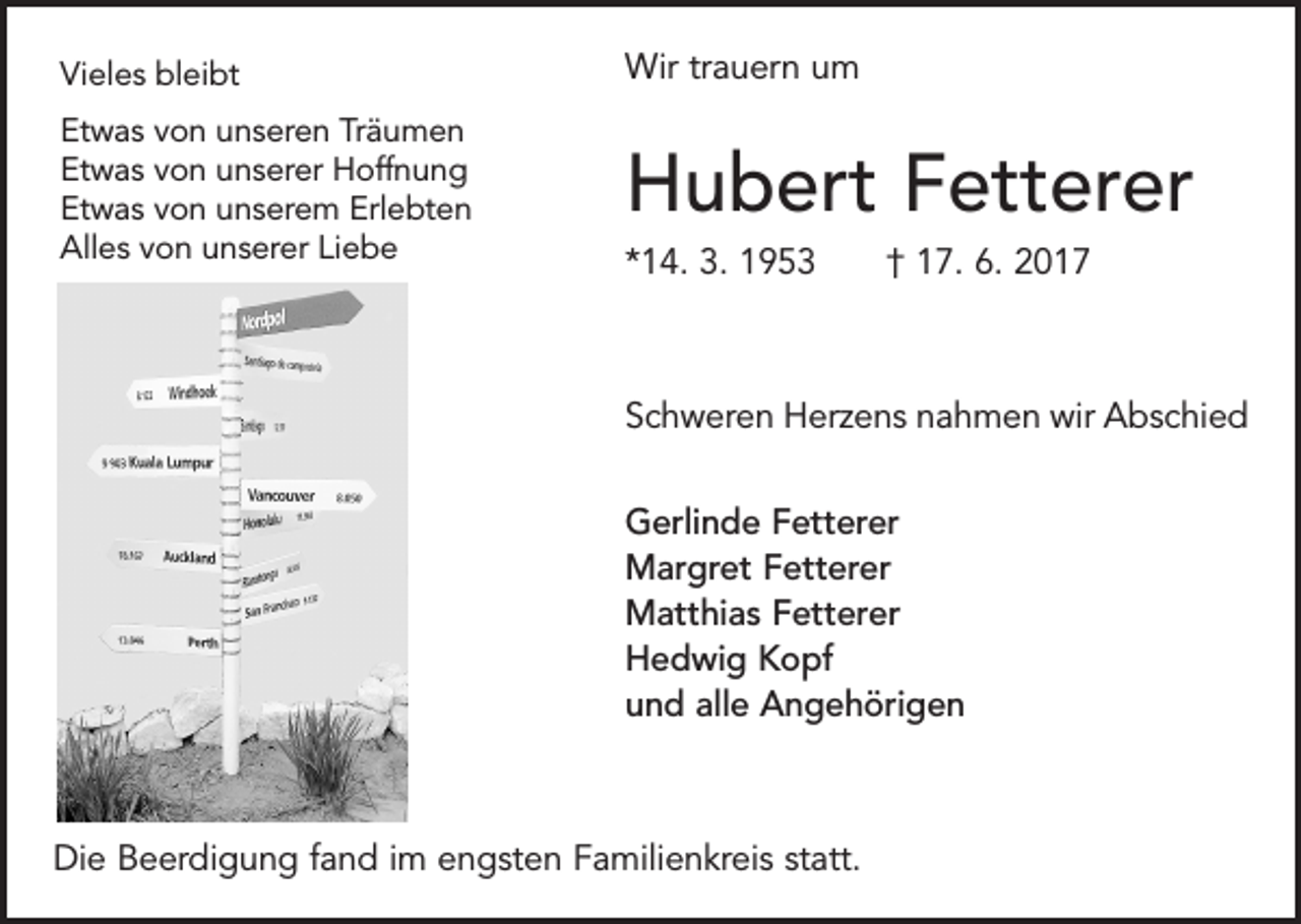 <p>Vieles bleibt</p><p>Wir trauern um</p><p>Etwas von unseren Träumen<br />Etwas von unserer Hoffnung<br />Etwas von unserem Erlebten<br />Alles von unserer Liebe</p><p>Hubert Fetterer<br />*14. 3. 1953 † 17. 6. 2017</p><p>Schweren Herzens nahmen wir Abschied<br />Gerlinde Fetterer<br />Margret Fetterer<br />Matthias Fetterer<br />Hedwig Kopf<br />und alle Angehörigen</p><p>Die Beerdigung fand im engsten Familienkreis statt.</p>