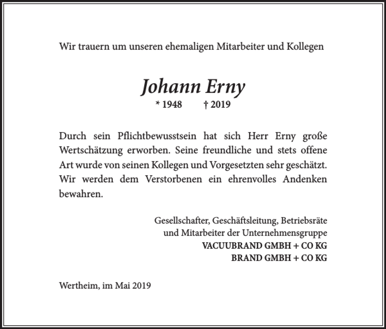<p>Wir trauern um unseren ehemaligen Mitarbeiter und Kollegen</p><p>Johann Erny<br />* 1948 † 2019<br />Durch sein Pflichtbewusstsein hat sich Herr Erny große<br />­Wertschätzung erworben. Seine freundliche und stets offene<br />Art wurde von seinen Kollegen und Vorgesetzten sehr geschätzt.<br />Wir werden dem Verstorbenen ein ehrenvolles Andenken<br />­bewahren.<br />Gesellschafter, Geschäftsleitung, Betriebsräte<br />und Mitarbeiter der Unternehmensgruppe<br />VACUUBRAND GMBH + CO KG<br />BRAND GMBH + CO KG<br />Wertheim, im Mai 2019</p>