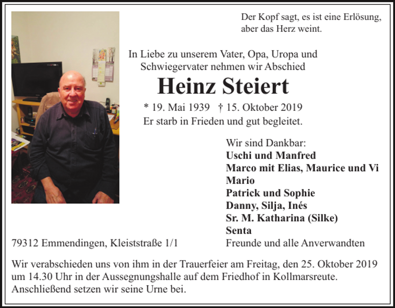 <p>Der Kopf sagt, es ist eine Erlösung,<br />aber das Herz weint.</p><p>In Liebe zu unserem Vater, Opa, Uropa und<br />Schwiegervater nehmen wir Abschied</p><p>Heinz Steiert<br />* 19. Mai 1939 † 15. Oktober 2019<br />Er starb in Frieden und gut begleitet.</p><p>79312 Emmendingen, Kleiststraße 1/1</p><p>Wir sind Dankbar:<br />Uschi und Manfred<br />Marco mit Elias, Maurice und Vi<br />Mario<br />Patrick und Sophie<br />Danny, Silja, Inés<br />Sr. M. Katharina (Silke)<br />Senta<br />Freunde und alle Anverwandten</p><p>Wir verabschieden uns von ihm in der Trauerfeier am Freitag, den 25. Oktober 2019<br />um 14.30 Uhr in der Aussegnungshalle auf dem Friedhof in Kollmarsreute.<br />Anschließend setzen wir seine Urne bei.</p>