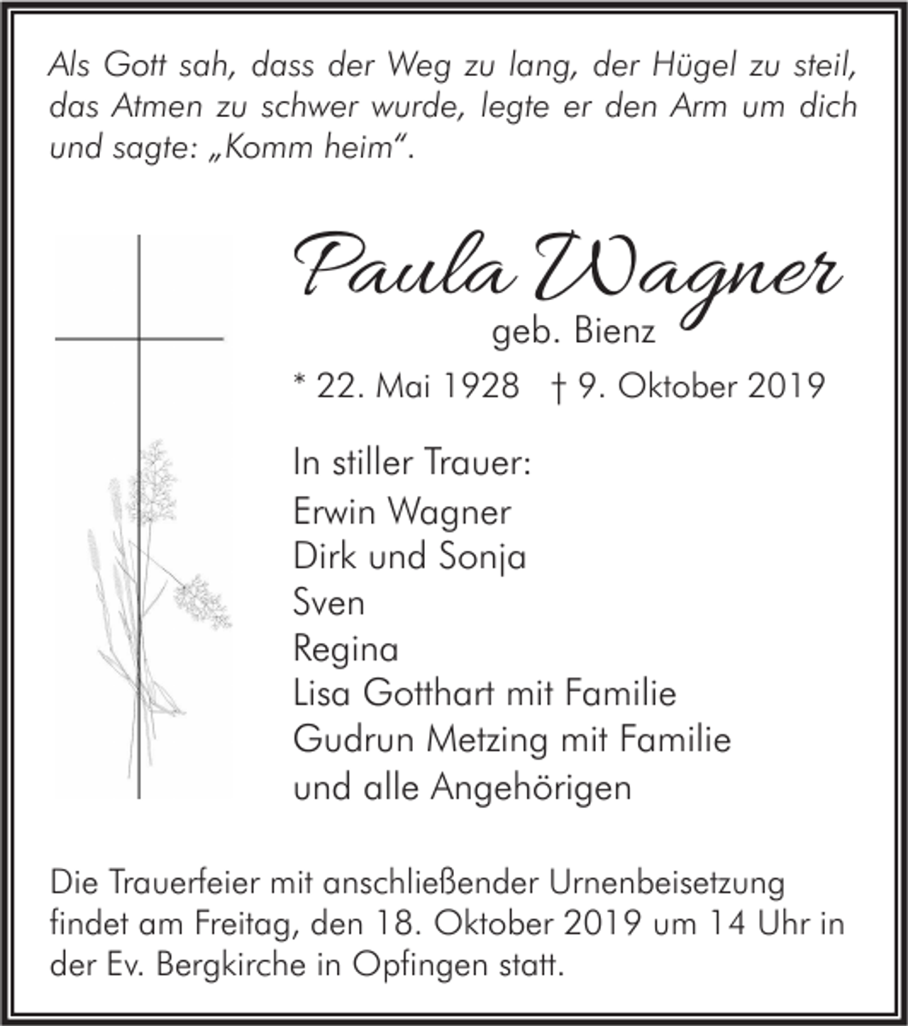 <p>Als Gott sah, dass der Weg zu lang, der Hügel zu steil,<br />das Atmen zu schwer wurde, legte er den Arm um dich<br />und sagte: „Komm heim“.</p><p>Paula Wagner<br />geb. Bienz</p><p>* 22. Mai 1928 † 9. Oktober 2019</p><p>In stiller Trauer:<br />Erwin Wagner<br />Dirk und Sonja<br />Sven<br />Regina<br />Lisa Gotthart mit Familie<br />Gudrun Metzing mit Familie<br />und alle Angehörigen<br />Die Trauerfeier mit anschließender Urnenbeisetzung<br />findet am Freitag, den 18. Oktober 2019 um 14 Uhr in<br />der Ev. Bergkirche in Opfingen statt.</p>