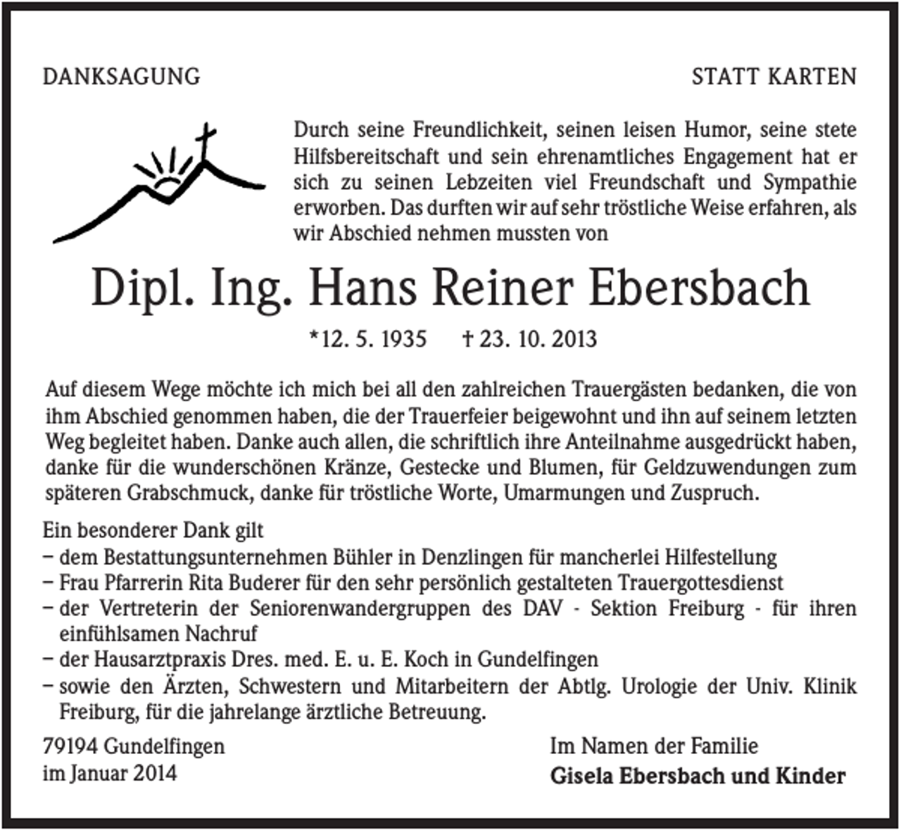 <p>DANKSAGUNG</p><p>STATT KARTEN<br />Durch seine Freundlichkeit, seinen leisen Humor, seine stete<br />Hilfsbereitschaft und sein ehrenamtliches Engagement hat er<br />sich zu seinen Lebzeiten viel Freundschaft und Sympathie<br />erworben. Das durften wir auf sehr tröstliche Weise erfahren, als<br />wir Abschied nehmen mussten von</p><p>Dipl. Ing. Hans Reiner Ebersbach<br />*12. 5. 1935</p><p>† 23. 10. 2013</p><p>Auf diesem Wege möchte ich mich bei all den zahlreichen Trauergästen bedanken, die von<br />ihm Abschied genommen haben, die der Trauerfeier beigewohnt und ihn auf seinem letzten<br />Weg begleitet haben. Danke auch allen, die schriftlich ihre Anteilnahme ausgedrückt haben,<br />danke für die wunderschönen Kränze, Gestecke und Blumen, für Geldzuwendungen zum<br />späteren Grabschmuck, danke für tröstliche Worte, Umarmungen und Zuspruch.<br />Ein besonderer Dank gilt<br />– dem Bestattungsunternehmen Bühler in Denzlingen für mancherlei Hilfestellung<br />– Frau Pfarrerin Rita Buderer für den sehr persönlich gestalteten Trauergottesdienst<br />– der Vertreterin der Seniorenwandergruppen des DAV - Sektion Freiburg - für ihren<br />einfühlsamen Nachruf<br />– der Hausarztpraxis Dres. med. E. u. E. Koch in Gundelfingen<br />– sowie den Ärzten, Schwestern und Mitarbeitern der Abtlg. Urologie der Univ. Klinik<br />Freiburg, für die jahrelange ärztliche Betreuung.<br />Im Namen der Familie<br />79194 Gundelfingen<br />im Januar 2014<br />Gisela Ebersbach und Kinder</p>