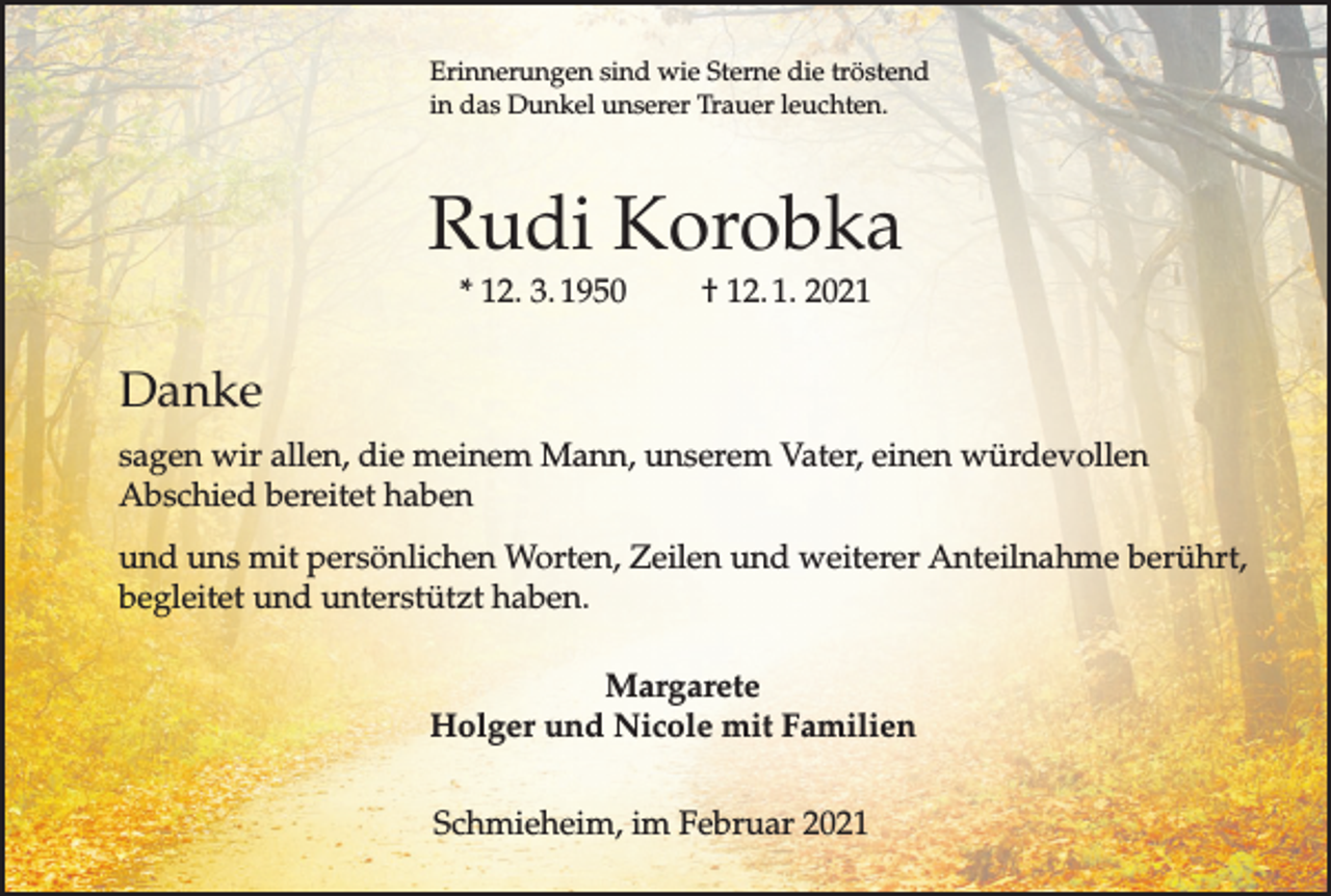 <p>Erinnerungen sind wie Sterne die tröstend<br />in das Dunkel unserer Trauer leuchten.</p><p>Rudi Korobka<br />* 12. 3. 1950</p><p>† 12. 1. 2021</p><p>Danke<br />sagen wir allen, die meinem Mann, unserem Vater, einen würdevollen<br />Abschied bereitet haben<br />und uns mit persönlichen Worten, Zeilen und weiterer Anteilnahme berührt,<br />begleitet und unterstützt haben.<br />Margarete<br />Holger und Nicole mit Familien<br />Schmieheim, im Februar 2021</p>