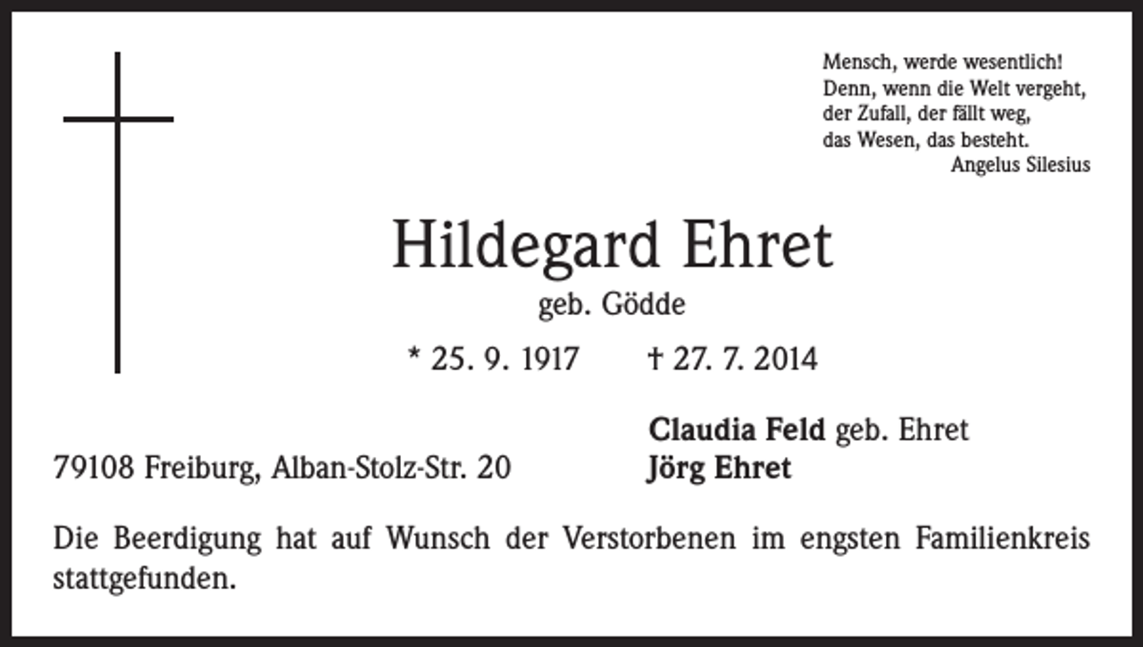 <p>Mensch, werde wesentlich!<br />Denn, wenn die Welt vergeht,<br />der Zufall, der fällt weg,<br />das Wesen, das besteht.</p><p>Angelus Silesius</p><p>Hildegard Ehret<br />geb. Gödde</p><p>* 25. 9. 1917 † 27. 7. 2014</p><p>79108 Freiburg, Alban-Stolz-Str. 20</p><p>Claudia Feld geb. Ehret<br />Jörg Ehret</p><p>Die Beerdigung hat auf Wunsch der Verstorbenen im engsten Familienkreis<br />stattgefunden.</p>
