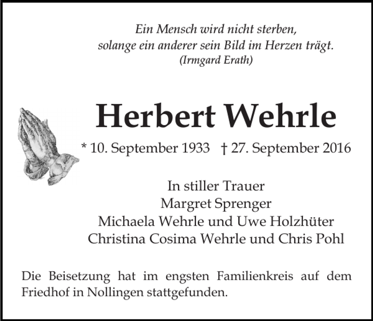 <p>Ein Mensch wird nicht sterben,<br />solange ein anderer sein Bild im Herzen trägt.<br />(Irmgard Erath)</p><p>Herbert Wehrle<br />* 10. September 1933 † 27. September 2016<br />In stiller Trauer<br />Margret Sprenger<br />Michaela Wehrle und Uwe Holzhüter<br />Christina Cosima Wehrle und Chris Pohl<br />Die Beisetzung hat im engsten Familienkreis auf dem<br />Friedhof in Nollingen stattgefunden.</p>