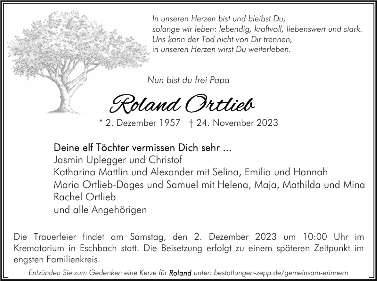 <p>In unseren Herzen bist und bleibst Du,<br />solange wir leben: lebendig, kraftvoll, liebenswert und stark.<br />Uns kann der Tod nicht von Dir trennen,<br />in unseren Herzen wirst Du weiterleben.</p><p>Nun bist du frei Papa</p><p>* 2. Dezember 1957 † 24. November 2023</p><p>Jasmin Uplegger und Christof<br />Katharina Mattlin und Alexander mit Selina, Emilia und Hannah<br />Maria Ortlieb-Dages und Samuel mit Helena, Maja, Mathilda und Mina<br />Rachel Ortlieb<br />und alle Angehörigen<br />Die Trauerfeier findet am Samstag, den 2. Dezember 2023 um 10:00 Uhr im<br />Krematorium in Eschbach statt. Die Beisetzung erfolgt zu einem späteren Zeitpunkt im<br />engsten Familienkreis.<br />Entzünden Sie zum Gedenken eine Kerze für</p><p>unter: bestattungen-zepp.de/gemeinsam-erinnern</p>