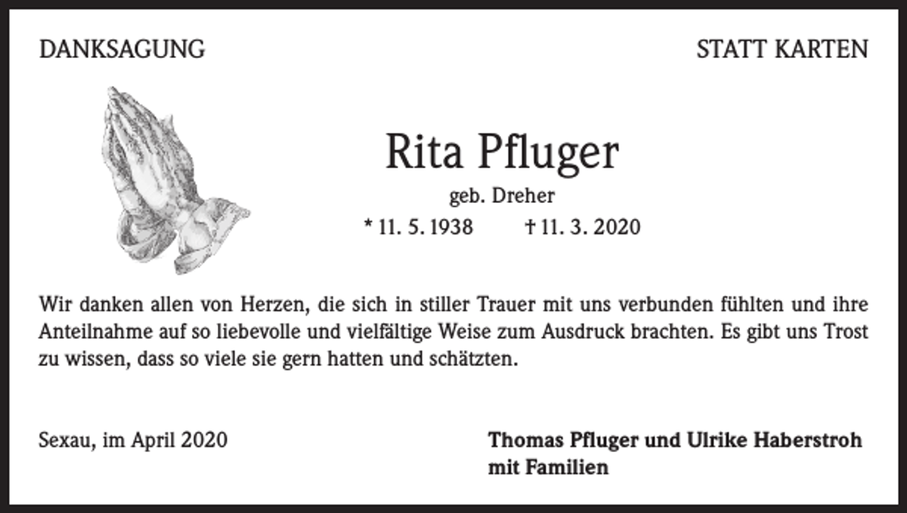 <p>DANKSAGUNG</p><p>STATT KARTEN</p><p>Rita Pfluger<br />geb. Dreher<br />* 11. 5. 1938 † 11. 3. 2020<br />Wir danken allen von Herzen, die sich in stiller Trauer mit uns verbunden fühlten und ihre<br />Anteilnahme auf so liebevolle und vielfältige Weise zum Ausdruck brachten. Es gibt uns Trost<br />zu wissen, dass so viele sie gern hatten und schätzten.<br />Sexau, im April 2020</p><p>Thomas Pfluger und Ulrike Haberstroh<br />mit Familien</p>