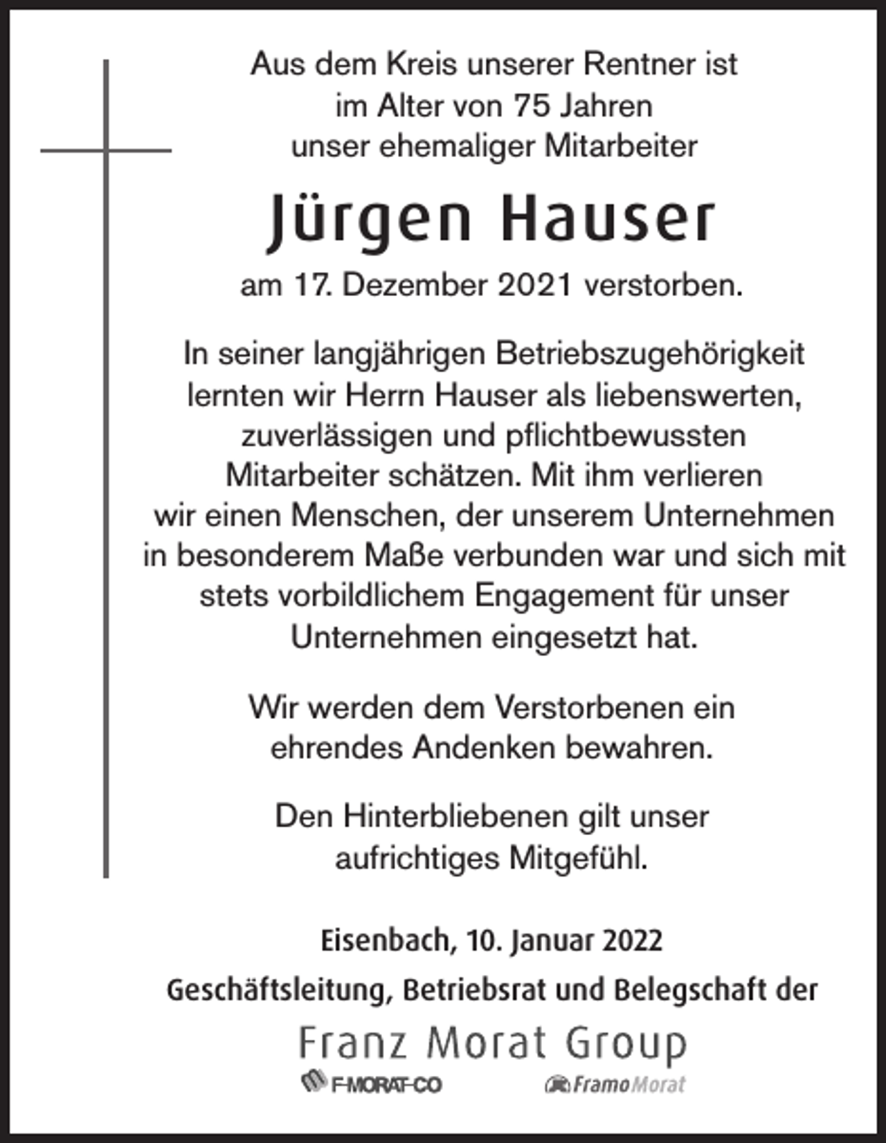 <p>Aus dem Kreis unserer Rentner ist<br />im Alter von 75 Jahren<br />unser ehemaliger Mitarbeiter</p><p>Jürgen Hauser<br />am 17. Dezember 2021 verstorben.<br />In seiner langjährigen Betriebszugehörigkeit<br />lernten wir Herrn Hauser als liebenswerten,<br />zuverlässigen und pflichtbewussten<br />Mitarbeiter schätzen. Mit ihm verlieren<br />wir einen Menschen, der unserem Unternehmen<br />in besonderem Maße verbunden war und sich mit<br />stets vorbildlichem Engagement für unser<br />Unternehmen eingesetzt hat.<br />Wir werden dem Verstorbenen ein<br />ehrendes Andenken bewahren.<br />Den Hinterbliebenen gilt unser<br />aufrichtiges Mitgefühl.<br />Eisenbach, 10. Januar 2022<br />Geschäftsleitung, Betriebsrat und Belegschaft der</p>