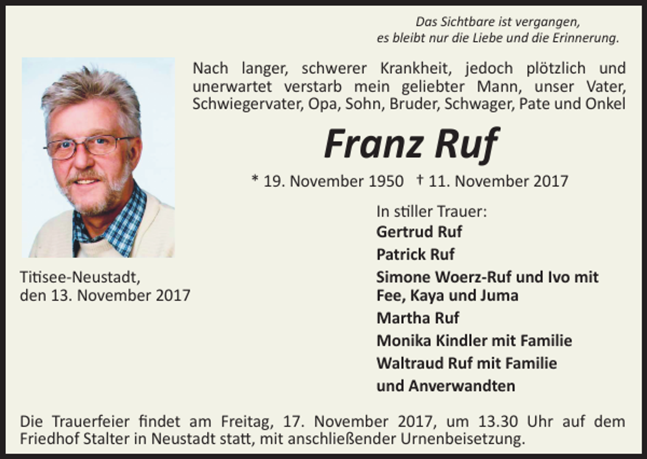 <p>Das Sichtbare ist vergangen,<br />es bleibt nur die Liebe und die Erinnerung.</p><p>Nach langer, schwerer Krankheit, jedoch plötzlich und<br />unerwartet verstarb mein geliebter Mann, unser Vater,<br />Schwiegervater, Opa, Sohn, Bruder, Schwager, Pate und Onkel</p><p>Franz Ruf</p><p>* 19. November 1950 † 11. November 2017</p><p>Ti�see­Neustadt,<br />den 13. November 2017</p><p>In s�ller Trauer:<br />Gertrud Ruf<br />Patrick Ruf<br />Simone Woerz­Ruf und Ivo mit<br />Fee, Kaya und Juma<br />Martha Ruf<br />Monika Kindler mit Familie<br />Waltraud Ruf mit Familie<br />und Anverwandten</p><p>Die Trauerfeier ﬁndet am Freitag, 17. November 2017, um 13.30 Uhr auf dem<br />Friedhof Stalter in Neustadt sta�, mit anschließender Urnenbeisetzung.</p>