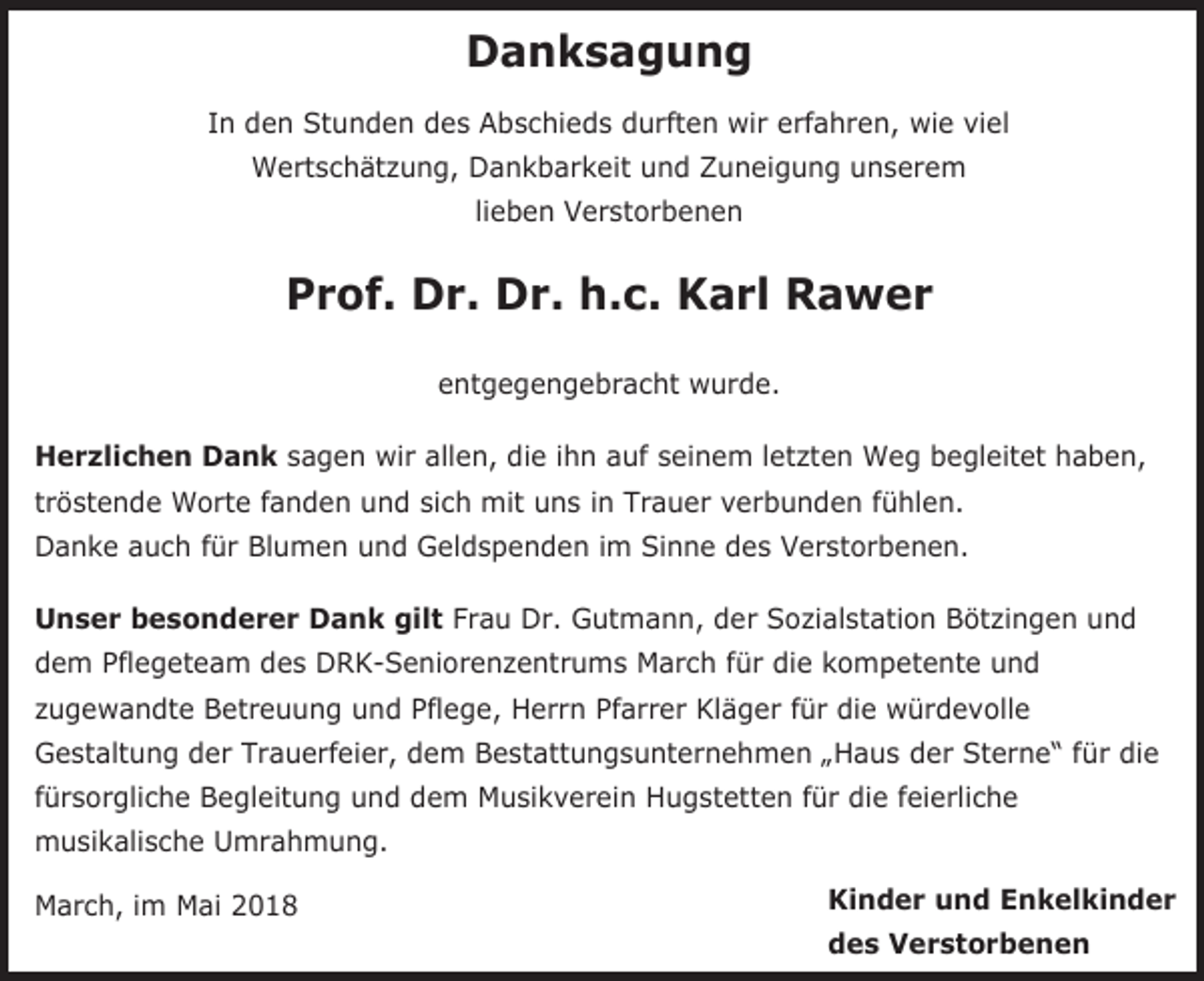 <p>Danksagung<br />In den Stunden des Abschieds durften wir erfahren, wie viel<br />Wertschätzung, Dankbarkeit und Zuneigung unserem<br />lieben Verstorbenen</p><p>Prof. Dr. Dr. h.c. Karl Rawer<br />entgegengebracht wurde.<br />Herzlichen Dank sagen wir allen, die ihn auf seinem letzten Weg begleitet haben,<br />tröstende Worte fanden und sich mit uns in Trauer verbunden fühlen.<br />Danke auch für Blumen und Geldspenden im Sinne des Verstorbenen.<br />Unser besonderer Dank gilt Frau Dr. Gutmann, der Sozialstation Bötzingen und<br />dem Pflegeteam des DRK-Seniorenzentrums March für die kompetente und<br />zugewandte Betreuung und Pflege, Herrn Pfarrer Kläger für die würdevolle<br />Gestaltung der Trauerfeier, dem Bestattungsunternehmen „Haus der Sterne“ für die<br />fürsorgliche Begleitung und dem Musikverein Hugstetten für die feierliche<br />musikalische Umrahmung.<br />March, im Mai 2018</p><p>Kinder und Enkelkinder<br />des Verstorbenen</p>