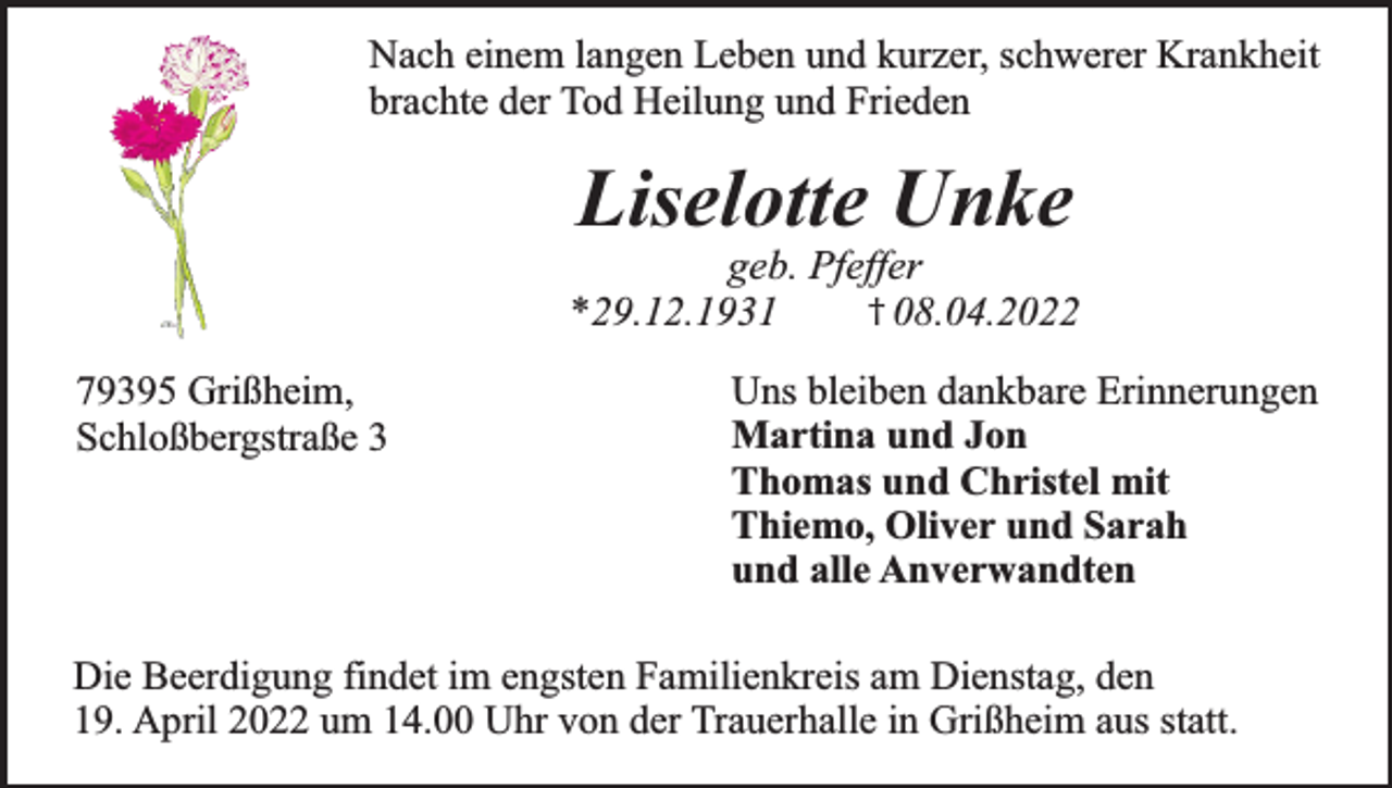 <p>Nach einem langen Leben und kurzer, schwerer Krankheit<br />brachte der Tod Heilung und Frieden</p><p>Liselotte Unke</p><p>geb. Pfeffer<br />† 08.04.2022<br />*29.12.1931<br />79395 Grißheim,<br />Schloßbergstraße 3</p><p>Uns bleiben dankbare Erinnerungen<br />Martina und Jon<br />Thomas und Christel mit<br />Thiemo, Oliver und Sarah<br />und alle Anverwandten</p><p>Die Beerdigung findet im engsten Familienkreis am Dienstag, den<br />19. April 2022 um 14.00 Uhr von der Trauerhalle in Grißheim aus statt.</p>