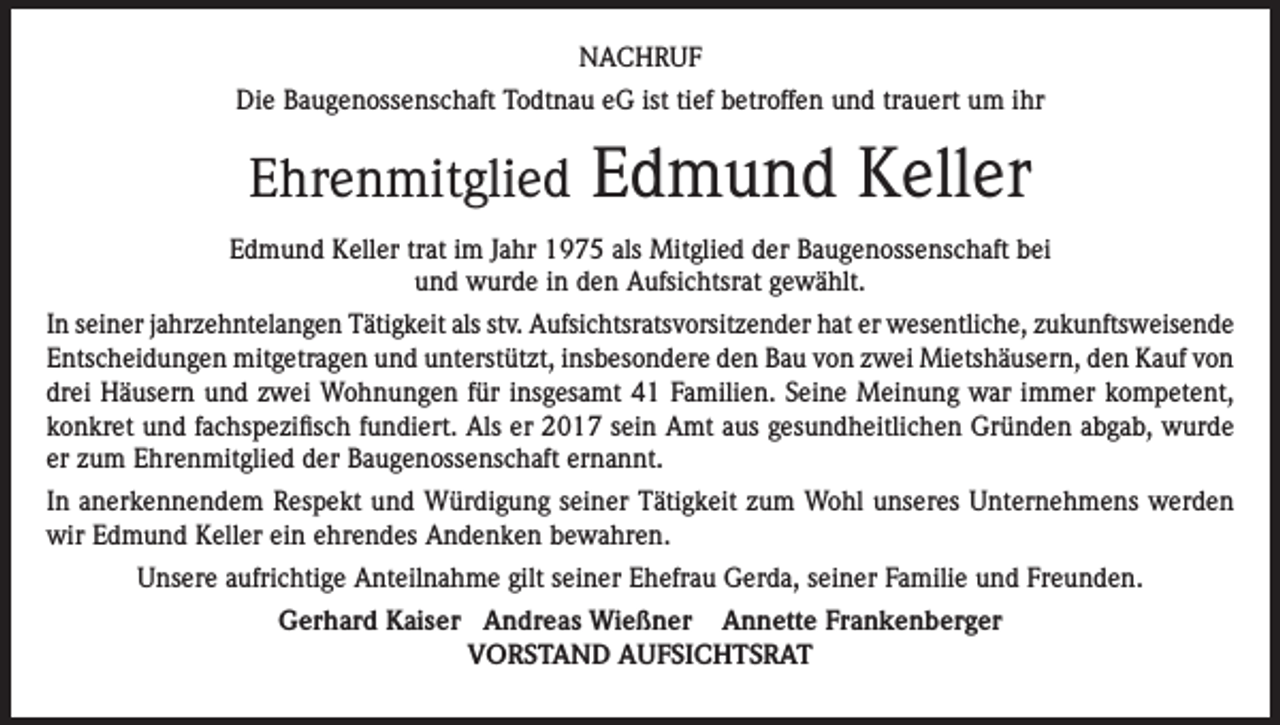 <p>NACHRUF<br />Die Baugenossenschaft Todtnau eG ist tief betroffen und trauert um ihr</p><p>Ehrenmitglied</p><p>Edmund Keller</p><p>Edmund Keller trat im Jahr 1975 als Mitglied der Baugenossenschaft bei<br />und wurde in den Aufsichtsrat gewählt.<br />In seiner jahrzehntelangen Tätigkeit als stv. Aufsichtsratsvorsitzender hat er wesentliche, zukunftsweisende<br />Entscheidungen mitgetragen und unterstützt, insbesondere den Bau von zwei Mietshäusern, den Kauf von<br />drei Häusern und zwei Wohnungen für insgesamt 41 Familien. Seine Meinung war immer kompetent,<br />konkret und fachspezifisch fundiert. Als er 2017 sein Amt aus gesundheitlichen Gründen abgab, wurde<br />er zum Ehrenmitglied der Baugenossenschaft ernannt.<br />In anerkennendem Respekt und Würdigung seiner Tätigkeit zum Wohl unseres Unternehmens werden<br />wir Edmund Keller ein ehrendes Andenken bewahren.<br />Unsere aufrichtige Anteilnahme gilt seiner Ehefrau Gerda, seiner Familie und Freunden.<br />Gerhard Kaiser Andreas Wießner Annette Frankenberger<br />VORSTAND AUFSICHTSRAT</p>