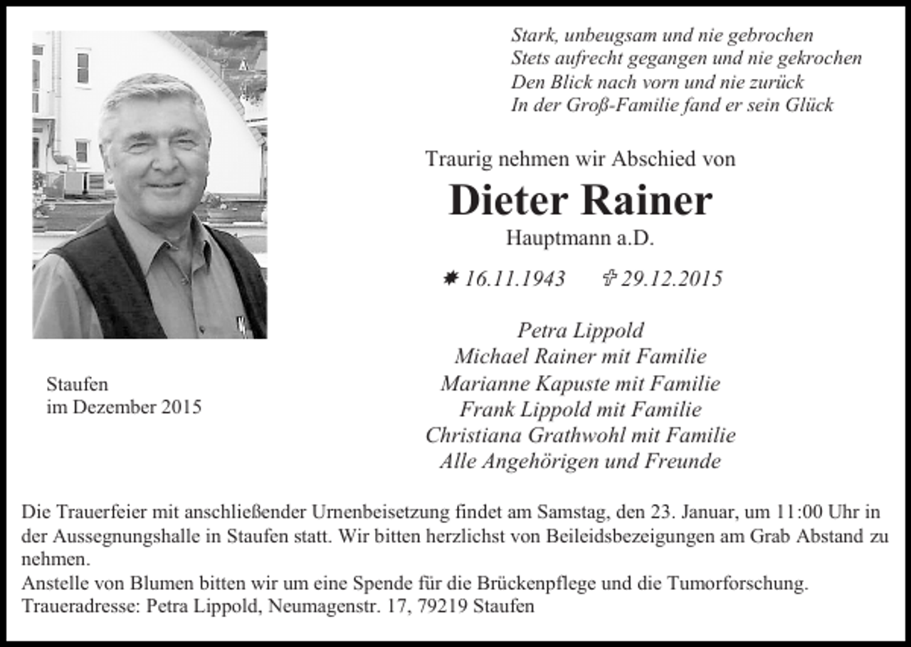 <p>Stark, unbeugsam und nie gebrochen<br />Stets aufrecht gegangen und nie gekrochen<br />Den Blick nach vorn und nie zurück<br />In der Groß-Familie fand er sein Glück</p><p>Traurig nehmen wir Abschied von</p><p>Dieter Rainer<br />Hauptmann a.D.</p><p> 16.11.1943</p><p>Staufen<br />im Dezember 2015</p><p> 29.12.2015</p><p>Petra Lippold<br />Michael Rainer mit Familie<br />Marianne Kapuste mit Familie<br />Frank Lippold mit Familie<br />Christiana Grathwohl mit Familie<br />Alle Angehörigen und Freunde</p><p>Die Trauerfeier mit anschließender Urnenbeisetzung findet am Samstag, den 23. Januar, um 11:00 Uhr in<br />der Aussegnungshalle in Staufen statt. Wir bitten herzlichst von Beileidsbezeigungen am Grab Abstand zu<br />nehmen.<br />Anstelle von Blumen bitten wir um eine Spende für die Brückenpflege und die Tumorforschung.<br />Traueradresse: Petra Lippold, Neumagenstr. 17, 79219 Staufen</p>