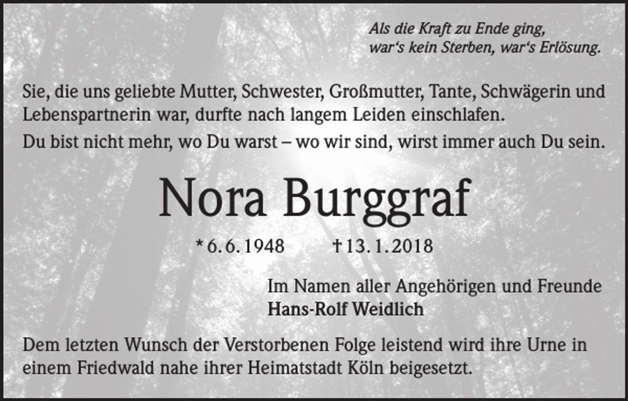 <p>Als die Kraft zu Ende ging,<br />war‘s kein Sterben, war‘s Erlösung.</p><p>Sie, die uns geliebte Mutter, Schwester, Großmutter, Tante, Schwägerin und<br />Lebenspartnerin war, durfte nach langem Leiden einschlafen.<br />Du bist nicht mehr, wo Du warst – wo wir sind, wirst immer auch Du sein.</p><p>Nora Burggraf<br />* 6. 6. 1948</p><p>† 13. 1. 2018</p><p>Im Namen aller Angehörigen und Freunde<br />Hans-Rolf Weidlich<br />Dem letzten Wunsch der Verstorbenen Folge leistend wird ihre Urne in<br />einem Friedwald nahe ihrer Heimatstadt Köln beigesetzt.</p>